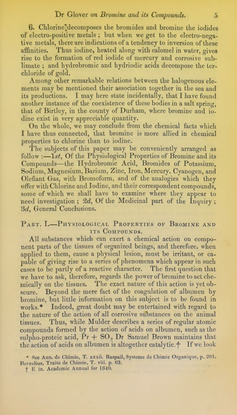 6. Chlorine'decomposes the bromides and bromine the iodides of electro-positive metals ; but when we get to the electro-nega- tive metals, there are indications of a tendency to inversion of these affinities. Thus iodine, heated along with calomel in water, gives rise to the formation of red iodide of mercury and corrosive sub- limate ; and hydrobromic and hydriodic acids decompose the ter- chloride of gold. Among other remarkable relations between the halogenous ele- ments may be mentioned their association together in the sea and its productions. I may here state incidentally, that I have found another instance of the coexistence of these bodies in a salt spring, that of Birtley, in the county of Durham, where bromine and io- dine exist in very appreciable quantity. On the whole, we may conclude from the chemical facts which I have thus connected, that bromine is more allied in chemical properties to chlorine than to iodine. The subjects of this paper may be conveniently arranged as follow :—Ist, Of the Physiological Properties of Bromine and its Compounds—the Hydrobromic Acid, Bromides of Potassium, Sodium, Magnesium, Barium, Zinc, Iron, Mercury, Cyanogen, and defiant Gas, with Bromoform, and of the analogies which they offer with Chlorine and Iodine, and their correspondent compounds, some of which we shall have to examine where they appear to need investigation ; 2d, Of the Medicinal part of the Inquiry ; lid. General Conclusions. Part. I.—Physiological Properties of Bromine and ITS Compounds. All substances which can exert a chemical action on compo- nent parts of the tissues of organized beings, and therefore, when applied to them, cause a physical lesion, must be irritant, or ca- pable of giving rise to a series of phenomena which appear in such cases to be partly of a reactive character. The first question that we have to ask, therefore, regards the power of bromine to act che- mically on the tissues. The exact nature of this action is yet ob- scure. Beyond the mere fact of the coagulation of albumen by bromine, but little information on this subject is to be found in works.* Indeed, great doubt may be entertained with regard to the nature of the action of all corrosive substances on the animal tissues. Thus, while Mulder describes a series of regular atomic compounds formed by the action of acids on albumen, such as the sulpho-proteic acid, Pr + SO3 Dr Samuel Brown maintains that the action of acids on albumen is altogether catalytic.-f- If wc look * See Ann. de Chiniie, T. xxxii. Raspail, Systeme de Chimie Organiquc, p. 201. Berzelius, Traite de Chimie, T. viii. p. (!3. f E in. Academic Annual for 1840.