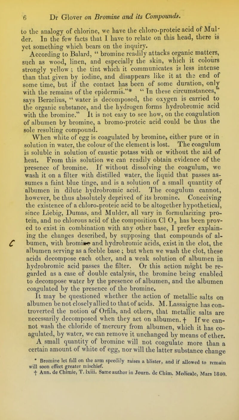 to the analogy of chlorine, we have the chloro-proteic acid of Mul- der. In the few facts that I have to relate on this head, there is yet something which bears on the inquiry. According to Balard,  bromine readily attacks organic matters, such as wood, linen, and especially the skin, which it colours strongly yellow ; the tint which it communicates is less intense than that given by iodine, and disappears like it at ths end of some time, but if the contact has been of some duration, only with the remains of the epidermis.*  Tn these circumstances, says Berzelius,  water is decomposed, the oxygen is carried to the organic substance, and the hydrogen forms hydrobromic acid with the bromine, It is not easy to see how, on the coagulation of albumen by bromine, a bromo-proteic acid could be thus the sole resulting compound. When white of egg is coagulated by bromine, either pure or in solution in water, the colour of the element is lost. The coagulum is soluble in solution of caustic potass with or without the aid of heat. From this solution we can readily obtain evidence of the presence of bromine. If without dissolving the coagulum, we wash it on a filter with distilled water, the liquid that passes as- sumes a faint blue tinge, and is a solution of a small quantity of albumen in dilute hydrobromic acid. The coagulum cannot, however, be thus absolutely deprived of its bromine. Conceiving the existence of a chloro-proteic acid to be altogether hypothetical, since Liebig, Dumas, and Mulder, all vary in formularizing pro- tein, and no chlorous acid of the composition CI O5 has been prov- ed to exist in combination with any other base, I prefer explain- ing the changes described, by supposing that compounds of al- bumen, with bromi**- and hydrobromic acids, exist in the clot, the albumen serving as a feeble base ; but when we wash the clot, these acids decompose each other, and a weak solution of albumen in hydrobromic acid passes the filter. Or this action might be re- garded as a case of double catalysis, the bromine being enabled to decompose water by the presence of albumen, and the albumen coagulated by the presence of the bromine. It may be questioned whether the action of metallic salts on albumen be not closely allied to that of acids. M. Lassaigne has con- troverted the notion of Orfila, and others, that metallic salts are necessarily decomposed when they act on albumen, f If we can- not wash the chloride of mercury from albumen, which it has co- agulated, by water, we can remove it unchanged by means of ether. A small quantity of bromine will not coagulate more than a certain amount of white of egg, nor will the latter substance change • Bromine let fnll on the arm speedily raises a blister, and if allowed to remain will soon effect greater njischief. f Ann. de Chimie, T. Ixiii. Same author in Journ. de Chim. Medicale, Mars 1840.