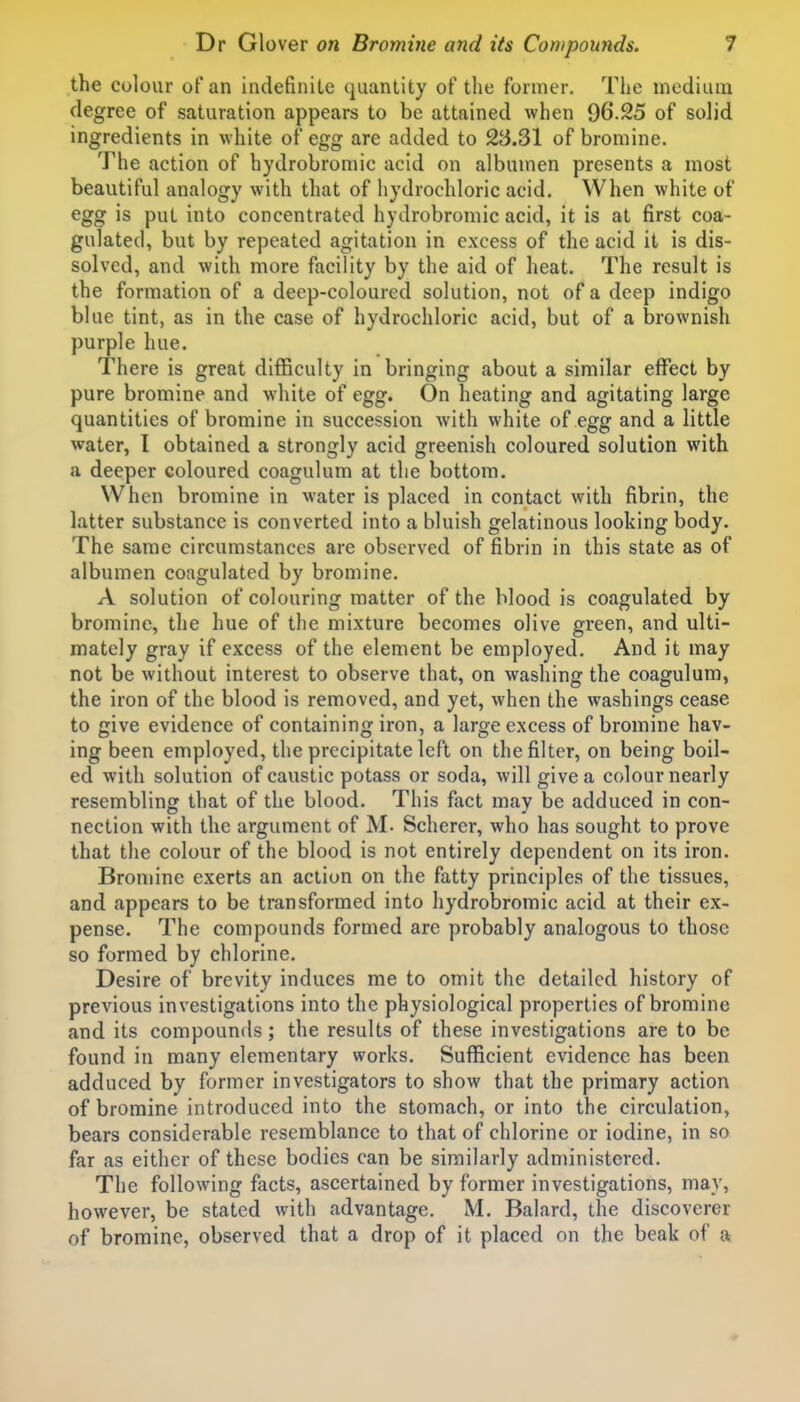 the colour oFan indefinite quantity of the former. The medium degree of saturation appears to be attained when 96.25 of solid ingredients in white of egg are added to 23.31 of bromine. The action of hydrobromic acid on albumen presents a most beautiful analogy with that of hydrochloric acid. When white of egg is put into concentrated hydrobromic acid, it is at first coa- gulated, but by repeated agitation in excess of the acid it is dis- solved, and with more facility by the aid of heat. The result is the formation of a deep-coloured solution, not of a deep indigo blue tint, as in the case of hydrochloric acid, but of a brownish purple hue. There is great difficulty in bringing about a similar effect by pure bromine and white of egg. On heating and agitating large quantities of bromine in succession with white of egg and a little water, I obtained a strongly acid greenish coloured solution with a deeper coloured coagulum at the bottom. When bromine in water is placed in contact with fibrin, the latter substance is converted into a bluish gelatinous looking body. The same circumstances are observed of fibrin in this state as of albumen coagulated by bromine. A solution of colouring matter of the blood is coagulated by bromine, the hue of the mixture becomes olive green, and ulti- mately gray if excess of the element be employed. And it may not be without interest to observe that, on washing the coagulum, the iron of the blood is removed, and yet, when the washings cease to give evidence of containing iron, a large excess of bromine hav- ing been employed, the precipitate left on the filter, on being boil- ed with solution of caustic potass or soda, will give a colournearly resembling that of the blood. This fact may be adduced in con- nection with the argument of M- Scherer, who has sought to prove that the colour of the blood is not entirely dependent on its iron. Bromine exerts an action on the fatty principles of the tissues, and appears to be transformed into hydrobromic acid at their ex- pense. The compounds formed are probably analogous to those so formed by chlorine. Desire of brevity induces me to omit the detailed history of previous investigations into the physiological properties of bromine and its compounds; the results of these investigations are to be found in many elementary works. Sufficient evidence has been adduced by former investigators to show that the primary action of bromine introduced into the stomach, or into the circulation, bears considerable resemblance to that of chlorine or iodine, in so far as either of these bodies can be similarly administered. The following facts, ascertained by former investigations, may, however, be stated with advantage. M. Balard, the discoverer of bromine, observed that a drop of it placed on the beak of a