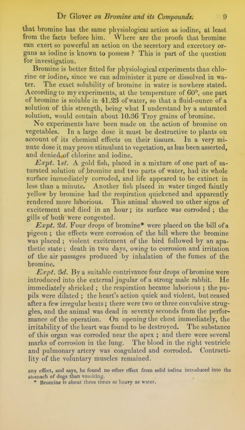 that bromine has the same physiological action as iodine, at least from the facts before him. Where are the proofs that bromine can exert so powerful an action on the secretory and excretory or- gans as iodine is known to possess ? This is part of the question for investigation. Bromine is better fitted for physiological experiments than chlo- rine or iodine, since we can administer it pure or dissolved in wa- ter. The exact solubility of bromine in water is nowhere stated. According to my experiments, at the temperature of 60°, one part of bromine is soluble in 41.23 of water, so that a fluid-ounce of a solution of this strength, being what I understand by a saturated solution, would contain about 10.36 Troy grains of bromine. No experiments have been made on the action of bromine on vegetables. In a large dose it must be destructive to plants on account of its chemical effects on their tissues. In a very mi- nute dose it may prove stimuhint to vegetation, as has been asserted, and denied.of clilorine and iodine. Expt. \st. A gold fish, placed in a mixture of one part of sa- turated solution of bromine and two parts of water, had its whole surface immediately corroded, and life appeared to be extinct in less than a minute. Another fish placed in water tinged faintly yellow by bromine had the respiration quickened and apparently rendered more laborious. This animal showed no other signs of excitement and died in an hour; its surface was corroded ; the gills of both were congested. Expt. 2d. Four drops of bromine* were placed on the bill of a pigeon; the effects were corrosion of the bill where the bromine was placed ; violent excitement of the bird followed by an apa- thetic state; death in two days, owing to corrosion and irritation of the air passages produced by inhalation of the fumes of the bromine. Ecvpt. Sd. By a suitable contrivance four drops of bromine were introduced into the external jugular of a strong male rabbit. He immediately shrieked ; the respiration became laborious ; the pu- pils were dilated ; the heart's action quick and violent, but ceased after a few irregular beats; there were two or three convulsive strug- gles, and the animal was dead in seventy seconds from the perfor- mance of the operation. On opening the chest immediately, the irritability of the heart was found to be destroyed. The substance of this organ was corroded near the apex ; and there were several marks of corrosion in the lung. The blood in the right ventricle and pulmonary artery was coagulated and corroded. Contracti- lity of the voluntary muscles remained. any effect, and says, he found no other effect from solid iodine introduced into the stomach of dogs than vomiiiiig. * Bromine is about three times as heavy as water.