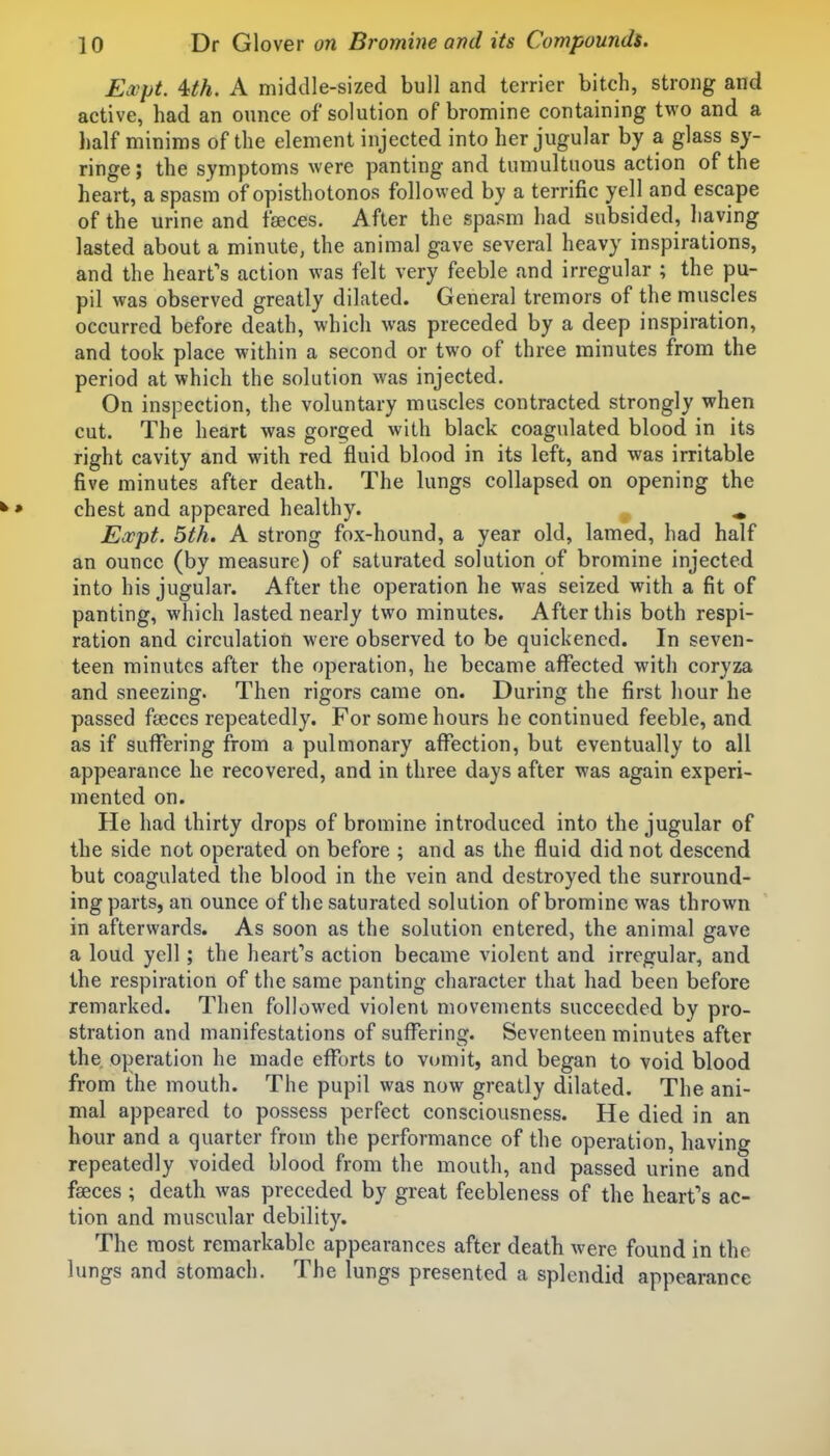 Expt. Uh, A middle-sized bull and terrier bitch, strong and active, had an ounce of solution of bromine containing two and a half minims of the element injected into her jugular by a glass sy- ringe; the symptoms were panting and tumultuous action of the heart, a spasm of opisthotonos followed by a terrific yell and escape of the urine and faeces. After the spasm had subsided, having lasted about a minute, the animal gave several heavy inspirations, and the heart's action was felt very feeble and irregular ; the pu- pil was observed greatly dilated. General tremors of the muscles occurred before death, which was preceded by a deep inspiration, and took place within a second or two of three minutes from the period at which the solution was injected. On inspection, the voluntary muscles contracted strongly when cut. The heart was gorged with black coagulated blood in its right cavity and with red fluid blood in its left, and was irritable five minutes after death. The lungs collapsed on opening the ^» chest and appeared healthy. ^ Eocpt. 5th. A strong fox-hound, a year old, lamed, had half an ounce (by measure) of saturated solution of bromine injected into his jugular. After the operation he was seized with a fit of panting, which lasted nearly two minutes. After this both respi- ration and circulation were observed to be quickened. In seven- teen minutes after the operation, he became affected with coryza and sneezing. Then rigors came on. During the first hour he passed faeces repeatedly. For some hours he continued feeble, and as if sufi^ering from a pulmonary affection, but eventually to all appearance he recovered, and in three days after was again experi- mented on. He had thirty drops of bromine introduced into the jugular of the side not operated on before ; and as the fluid did not descend but coagulated the blood in the vein and destroyed the surround- ing parts, an ounce of the saturated solution of bromine was thrown in afterwards. As soon as the solution entered, the animal gave a loud yell; the heart''s action became violent and irregular, and the respiration of the same panting character that had been before remarked. Then followed violent movements succeeded by pro- stration and manifestations of suffering. Seventeen minutes after the operation he made efforts to vomit, and began to void blood from the mouth. The pupil was now greatly dilated. The ani- mal appeared to possess perfect consciousness. He died in an hour and a quarter from the performance of the operation, having repeatedly voided blood from the mouth, and passed urine and fseces; death was preceded by great feebleness of the heart's ac- tion and muscular debility. The most remarkable appearances after death were found in the lungs and stomach. The lungs presented a splendid appearance