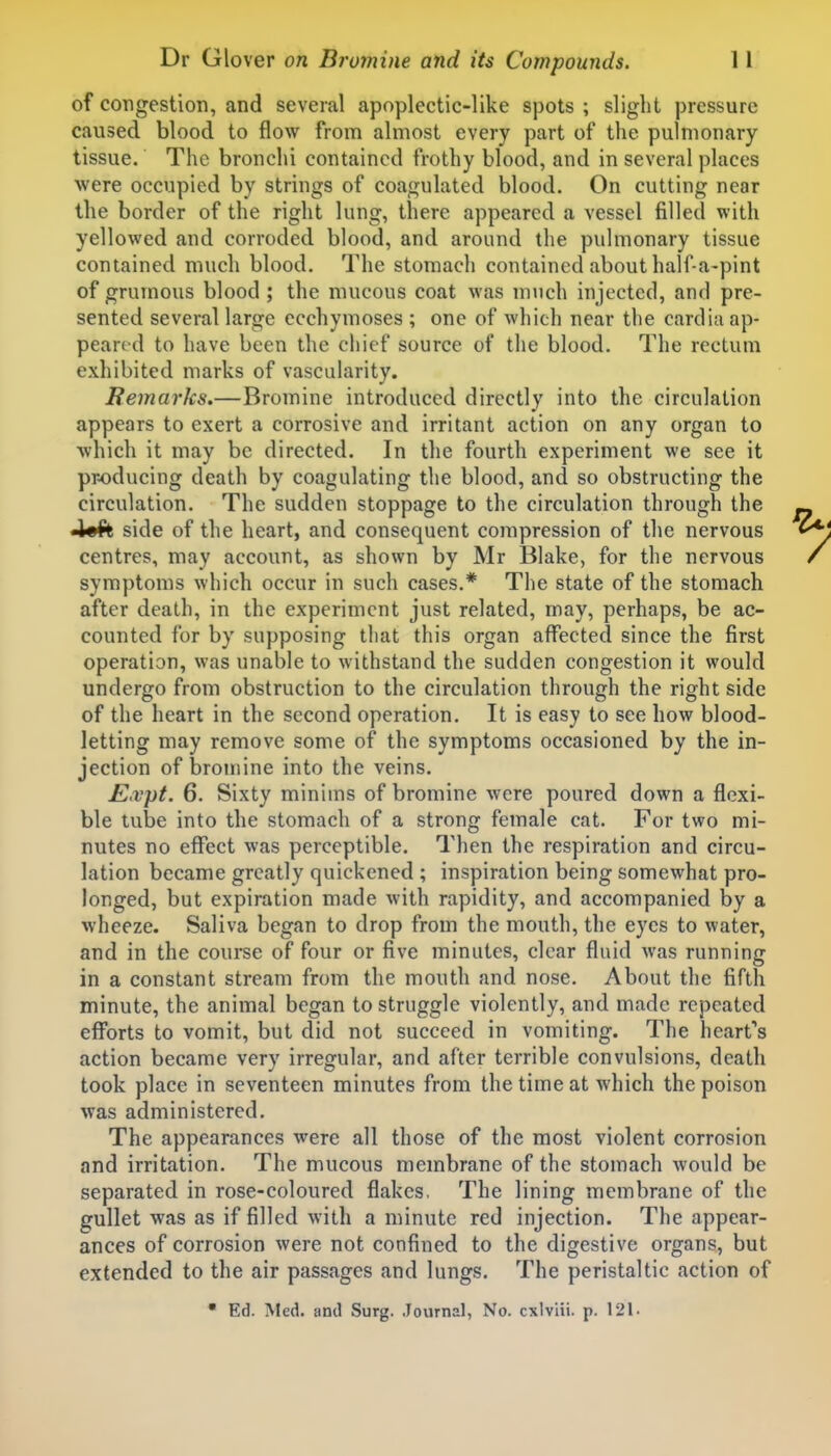 of congestion, and several apoplectic-like spots ; sliglit pressure caused blood to flow from almost every part of the pulmonary tissue. The bronchi contained frothy blood, and in several places were occupied by strings of coagulated blood. On cutting near the border of the right lung, there appeared a vessel filled with yellowed and corroded blood, and around the pulmonary tissue contained much blood. The stomach contained about half-a-pint of grumous blood; the mucous coat was much injected, and pre- sented several large ecchymoses ; one of which near the cardiu ap- peared to have been the chief source of the blood. The rectum exhibited marks of vascularity. Remarks.—Bromine introduced directly into the circulation appears to exert a corrosive and irritant action on any organ to which it may be directed. In the fourth experiment we see it producing death by coagulating the blood, and so obstructing the circulation. The sudden stoppage to the circulation through the 4«ft side of the heart, and consequent compression of the nervous centres, may account, as shown by Mr Blake, for the nervous symptoms which occur in such cases.* The state of the stomach after death, in the experiment just related, may, perhaps, be ac- counted for by supposing that this organ affected since the first operation, was unable to withstand the sudden congestion it would undergo from obstruction to the circulation through the right side of the heart in the second operation. It is easy to see how blood- letting may remove some of the symptoms occasioned by the in- jection of bromine into the veins. £,vpt. 6. Sixty minims of bromine were poured down a flexi- ble tube into the stomach of a strong female cat. For two mi- nutes no effect was perceptible. Then the respiration and circu- lation became greatly quickened ; inspiration being somewhat pro- longed, but expiration made with rapidity, and accompanied by a wheeze. Saliva began to drop from the mouth, the eyes to water, and in the course of four or five minutes, clear fluid was running in a constant stream from the mouth and nose. About the fifth minute, the animal began to struggle violently, and made repeated efforts to vomit, but did not succeed in vomiting. The heart's action became very irregular, and after terrible convulsions, death took place in seventeen minutes from the time at which the poison was administered. The appearances were all those of the most violent corrosion and irritation. The mucous membrane of the stomach would be separated in rose-coloured flakes, The lining membrane of the gullet was as if filled with a minute red injection. The appear- ances of corrosion were not confined to the digestive organs, but extended to the air passages and lungs. The peristaltic action of  Ed. Med. and Surg. .lournal, No. cxlviii. p. 121.