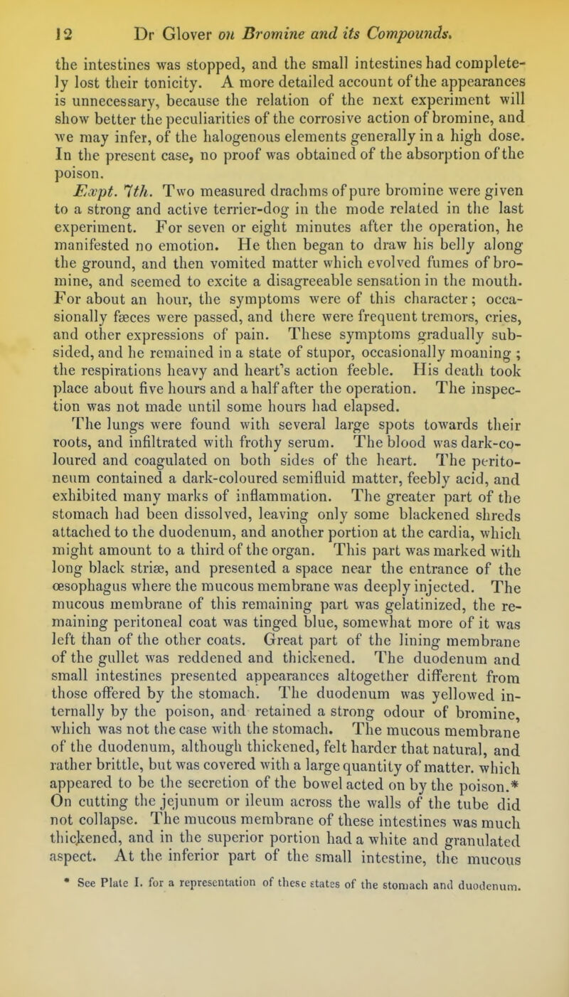 the intestines was stopped, and the small intestines had complete- ly lost their tonicity. A more detailed account of the appearances is unnecessary, because the relation of the next experiment will show better the peculiarities of the corrosive action of bromine, and Ave may infer, of the halogenous elements generally in a high dose. In the present case, no proof was obtained of the absorption of the poison. Expt. 1th. Two measured drachms of pure bromine were given to a strong and active terrier-dog in the mode related in the last experiment. For seven or eight minutes after the operation, he manifested no emotion. He then began to draw his belly along the ground, and then vomited matter which evolved fumes of bro- mine, and seemed to excite a disagreeable sensation in the mouth. For about an hour, the symptoms were of this character; occa- sionally fseces were passed, and there were frequent tremors, cries, and other expressions of pain. These symptoms gradually sub- sided, and he remained in a state of stupor, occasionally moaning ; the respirations heavy and heart's action feeble. His death took place about five hours and a half after the operation. The inspec- tion was not made until some hours had elapsed. The lungs were found with several large spots towards their roots, and infiltrated with frothy serum. The blood was dark-co- loured and coagulated on both sides of the heart. The perito- neum contained a dark-coloured semifluid matter, feebly acid, and exhibited many marks of inflammation. The greater part of the stomach had been dissolved, leaving only some blackened shreds attached to the duodenum, and another portion at the cardia, which might amount to a third of the organ. This part was marked with long black striae, and presented a space near the entrance of the oesophagus where the mucous membrane was deeply injected. The mucous membrane of this remaining part was gelatinized, the re- maining peritoneal coat was tinged blue, somewhat more of it was left than of the other coats. Great part of the lining membrane of the gullet was reddened and thickened. The duodenum and small intestines presented appearances altogether different from those offered by the stomach. The duodenum was yellowed in- ternally by the poison, and retained a strong odour of bromine, which was not the case with the stomach. The mucous membrane of the duodenum, although thickened, felt harder that natural, and rather brittle, but was covered with a large quantity of matter, which appeared to be the secretion of the bowel acted on by the poison.* On cutting the jejunum or ileum across the walls of the tube did not collapse. The mucous membrane of these intestines was much thicjcened, and in the superior portion had a white and granulated aspect. At the inferior part of the small intestine, the mucous