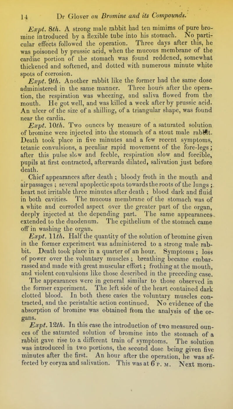 Expt. 8th. A strong male rabbit had ten mimims of pure bro- mine introduced by a flexible tube into his stomach. No parti- cular effects followed the operation. Three days after this, he was poisoned by prussic acid, when the mucous membrane of the cardiac portion of the stomach was found reddened, somewhat thickened and softened, and dotted with numerous minute white spots of corrosion. Expt. 9th. Another rabbit like the former had the same dose administered in the same manner. Three hours after the opera- tion, the respiration was wheezing, and saliva flowed from the mouth. He got well, and was killed a week after by prussic acid. An ulcer of the size of a shilling, of a triangular shape, was found near the cardia. Expt. lOth. Two ounces by measure of a saturated solution of bromine were injected into the stomach of a stout male rabbit. Death took place in five minutes and a few recent symptoms, tetanic convulsions, a peculiar rapid movement of the fore-legs; after this pulse slow and feeble, respiration slow and forcible, pupils at first contracted, afterwards dilated, salivation just before death. Chief appearances after death ; bloody froth in the mouth and air passages ; several apoplectic spots towards the roots of the lungs ; heart not irritable three minutes after death ; blood dark and fluid in both cavities. The mucous membrane of the stomach was of a white and corroded aspect over the greater part of the organ, deeply injected at the depending part. The same appearances, extended to the duodenum. The epithelium of the stomach came off in washing the organ, Expt. llth. Half the quantity of the solution of bromine given in the former experiment was administered to a strong male rab- bit. Death took place in a quarter of an hour. Symptoms ; loss of power over the voluntary muscles ; breathing became embar- rassed and made with great muscular effort; frothing at the mouth, and violent convulsions like those described in the preceding case. The appearances were in general similar to those observed in the former experiment. The left side of the heart contained dark clotted blood. In both these cases the voluntary muscles con- tracted, and the peristaltic action continued. No evidence of the absorption of bromine was obtained from the analvsis of the or- gans. Expt. In this case the introduction of two measured oun- ces of the saturated solution of bromine into the stomach of a rabbit gave rise to a different train of symptoms. The solution was introduced in two portions, the second dose being given five minutes after the first. An hour after the operation, he was af- fected by coryza and salivation. This was at 6 p. m. Next morn-