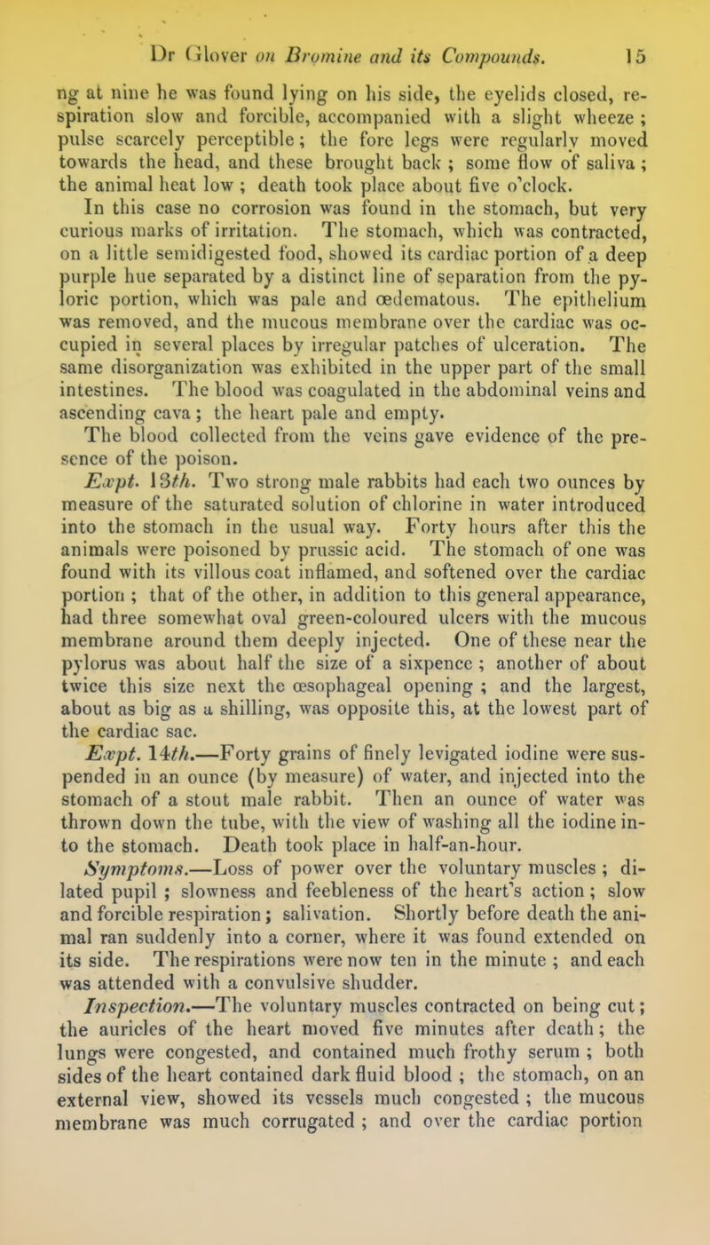 ng at nine he was found lying on his side, the eyelids closed, re- spiration slow and forcible, accompanied with a slight wheeze ; pulse scarcely perceptible; the fore legs were regularly moved towards the head, and these brought back ; some flow of saliva; the animal heat low ; death took place about five o'clock. In this case no corrosion was found in the stomach, but very curious marks of irritation. The stomach, which was contracted, on a little semidigested food, showed its cardiac portion of a deep purple hue separated by a distinct line of separation from the py- loric portion, which was pale and oedematous. The epithelium was removed, and the mucous membrane over the cardiac was oc- cupied in several places by irregular patches of ulceration. The same disorganization was exhibited in the upper part of the small intestines. The blood was coagulated in the abdominal veins and ascending cava; the heart pale and empty. The blood collected from the veins gave evidence of the pre- sence of the poison. Expt. 13M. Two strong male rabbits had each two ounces by measure of the saturated solution of chlorine in water introduced into the stomach in the usual way. Forty hours after this the animals were poisoned by prussic acid. The stomach of one was found with its villous coat inflamed, and softened over the cardiac portion ; that of the other, in addition to this general appearance, had three somewhat oval green-coloured ulcers with the mucous membrane around them deeply injected. One of these near the pylorus was about half the size of a sixpence ; another of about twice this size next the a?sophageal opening ; and the largest, about as big as a shilling, was opposite this, at the lowest part of the cardiac sac. Ea;pt. \4ith.—Forty grains of finely levigated iodine were sus- pended in an ounce (by measure) of water, and injected into the stomach of a stout male rabbit. Then an ounce of water was thrown down the tube, with the view of washing all the iodine in- to the stomach. Death took place in half-an-hour. Symptoms.—Loss of power over the voluntary muscles ; di- lated pupil ; slowness and feebleness of the heart's action; slow and forcible respiration; salivation. Shortly before death the ani- mal ran suddenly into a corner, where it was found extended on its side. The respirations were now ten in the minute ; and each was attended with a convulsive shudder. Inspection.—The voluntary muscles contracted on being cut; the auricles of the heart moved five minutes after death; the lungs were congested, and contained much frothy serum ; both sides of the heart contained dark fluid blood ; the stomach, on an external view, showed its vessels much congested ; the mucous membrane was much corrugated ; and over the cardiac portion