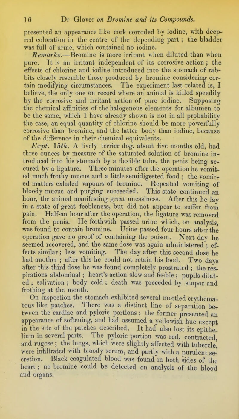 presented an appearance like cork corroded by iodine, with deep- red coloration in the centre of the depending part; the bladder was full of urine, which contained no iodine. Remarks.—Bromine is more irritant when diluted than when pure. It is an irritant independent of its corrosive action ; the effects of chlorine and iodine introduced into the stomach of rab- bits closely resemble those produced by bromine considering cer- tain modifying circumstances. The experiment last related is, I believe, the only one on record where an animal is killed speedily by the corrosive and irritant action of pure iodine. Supposing the chemical affinities of the halogenous elements for albumen to be the same, which I have already shown is not in all probability the case, an equal quantity of chlorine should be more powerfully corrosive than bromine, and the latter body than iodine, because of the difference in their chemical equivalents. Ewpt. \bth. A lively terrier dog, about five months old, had three ounces by measure of the saturated solution of bromine in- troduced into his stomach by a flexible tube, the penis being se- cured by a ligature. Three minutes after the operation he vomit- ed much frothy mucus and a little semidigested food ; the vomit- ed matters exhaled vapours of bromine. Repeated vomiting of bloody mucus and purging succeeded. This state continued an hour, the animal manifesting great uneasiness. After this he lay in a state of great feebleness, but did not appear to suffer from pain. Half-an hour after the operation, the ligature was removed from the penis. He forthwith passed urine which, on analysis, was found to contain bromine. Urine passed four hours after the operation gave no proof of containing the poison. Next day he seemed recovered, and the same dose was again administered ; ef- fects similar; less vomiting. The day after this second dose he had another ; after this he could not retain his food. Two days after this third dose he was found completely prostrated ; the res- pirations abdominal ; heart's action slow and feeble ; pupils dilat- ed ; salivation ; body cold ; death was preceded by stupor and frothing at the mouth. On inspection the stomach exhibited several mottled erythema- tous like patches. There Avas a distinct line of separation be- tween the cardiac and pyloric portions ; the former presented an appearance of softening, and had assumed a yellowish hue except in the site of the patches described. It had also lost its epithe- lium in several parts. The pyloric portion was red, contracted and rugose ; the lungs, which were slightly affected with tubercle' were infiltrated with bloody serum, and partly with a purulent se- cretion. Black coagulated blood was found in both sides of the heart; no bromine could be detected on analysis of the blood and organs.