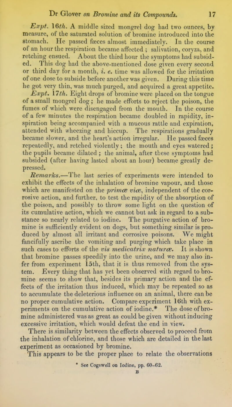 Eocpt. \Qth. A middle sized mongrel dog had two ounces, by measure, of the saturated solution of bromine introduced into the stomach. He passed fseces almost immediately. In the course of an hour the respiration became affected ; salivation, coryza, and retching ensued. About the third hour the symptoms had subsid- ed. This dog had the above-mentioned dose given every second or third day for a month, i. e. time was allowed for the irritation of one dose to subside before another was given. During this time he got very thin, was much purged, and acquired a great appetite. JEa^pt. 17tk. Eight drops of bromine were placed on the tongue of a small mongrel dog; he made efforts to reject the poison, the fumes of which were disengaged from the mouth. In the course of a few minutes the respiration became doubled in rapidity, in- spiration being accompanied with a mucous rattle and expiration, attended with wheezing and hiccup. The respirations gradually became slower, and the heart's action irregular. He passed fseces repeatedly, and retched violently; the mouth and eyes watered ; the pupils became dilated ; the animal, after these symptoms had subsided (after having lasted about an hour) becanie greatly de- pressed. Remarks.—The last series of experiments were intended to exhibit the effects of the inhalation of bromine vapour, and those which are manifested on the primcB vicB, independent of the cor- rosive action, and further, to test the rapidity of the absorption of the poison, and possibly to throw some light on the question of its cumulative action, which we cannot but ask in regard to a sub- stance so nearly related to iodine. The purgative action of bro- mine is sufficiently evident on dogs, but something similar is pro- duced by almost all imtant and corrosive poisons. We might fancifully ascribe the vomiting and purging which take place in such cases to efforts of the vis medicatrix naturcB. It is shown that bromine passes speedily into the urine, and we may also in- fer from experiment 15th, that it is thus removed from the sys- tem. Every thing that has yet been observed with regard to bro- mine seems to show that, besides its primary action and the ef- fects of the irritation thus induced, which may be repeated so as to accumulate the deleterious influence on an animal, there can be no proper cumulative action. Compare experiment 16th with ex- periments on the cumulative action of iodine.* The dose of bro- mine administered was as great as could be given without inducing excessive irritation, which would defeat the end in view. There is similarity between the effects observed to proceed from the inhalation of chlorine, and those which are detailed in the last experiment as occasioned by bromine. This appears to be the proper place to relate the observations * See Cogswell on Iodine, pp. 60-62. B