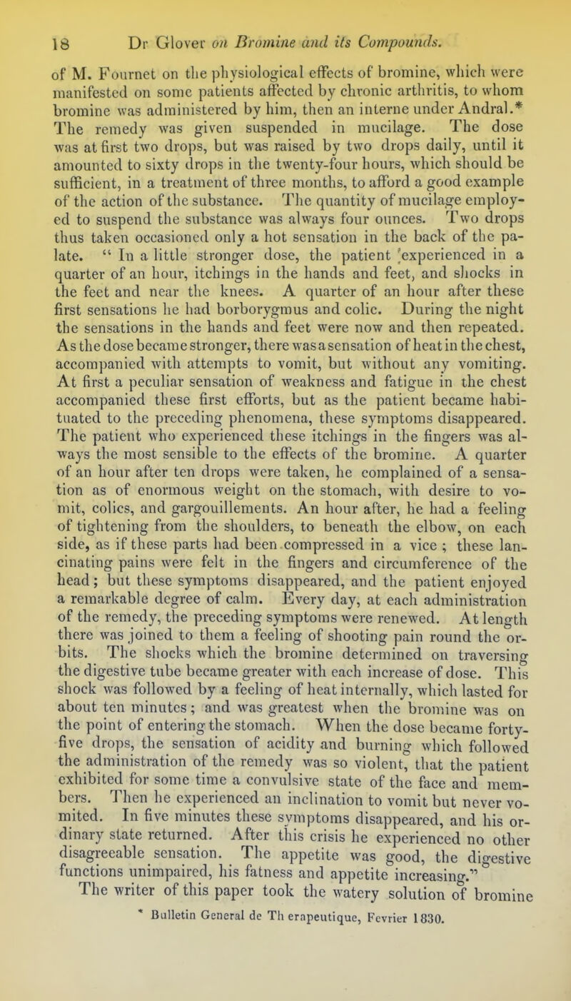 of M. Fournet on the physiological effects of bromine, which were manifested on some patients affected by chronic arthritis, to whom bromine was administered by him, then an interne under Andral.* The remedy was given suspended in mucilage. The dose was at first two drops, but was raised by two drops daily, until it amounted to sixty drops in the twenty-four hours, which should be sufficient, in a treatment of three months, to afford a good example of the action of the substance. The quantity of mucilage employ- ed to suspend the substance was always four ounces. Two drops thus taken occasioned only a hot sensation in the back of the pa- late.  In a little stronger dose, the patient 'experienced in a quarter of an hour, itchings in the hands and feet, and sliocks in the feet and near the knees. A quarter of an hour after these first sensations he had borborygmus and colic. During the night the sensations in the hands and feet were now and then repeated. As the dose becara e stronger, there was a sensation of heat in the chest, accompanied with attempts to vomit, but without any vomiting. At first a peculiar sensation of weakness and fatigue in the chest accompanied these first efforts, but as the patient became habi- tuated to the preceding phenomena, these symptoms disappeared. The patient who experienced these itchings in the fingers was al- ways the most sensible to the effects of the bromine. A quarter of an hour after ten drops were taken, he complained of a sensa- tion as of enormous weight on the stomach, with desire to vo- mit, colics, and gargouillements. An hour after, he had a feeling of tightening from the shoulders, to beneath the elbow, on each side, as if these parts had been .compressed in a vice ; these lan- cinating pains were felt in the fingers and circumference of the head; but these symptoms disappeared, and the patient enjoyed a remarkable degree of calm. Every day, at each administration of the remedy, the preceding symptoms were renewed. At length there was joined to them a feeling of shooting pain round the or- bits. The shocks which the bromine determined on traversing the digestive tube became greater with each increase of dose. This shock was followed by a feeling of heat internally, which lasted for about ten minutes; and was greatest when the bromine was on the point of entering the stomach. When the dose became forty- five drops, the sensation of acidity and burning which followed the administration of the remedy was so violent, that the patient exhibited for some time a convulsive state of the face and mem- bers. Then he experienced an inclination to vomit but never vo- mited. In five minutes these symptoms disappeared, and his or- dinary state returned. After this crisis he experienced no other disagreeable sensation. The appetite was good, the dio-estive functions unimpaired, his fatness and appetite increasino-. The writer of this paper took the watery solution of bromine Bulletin General de Th erapeutique, Fevrier 1830.