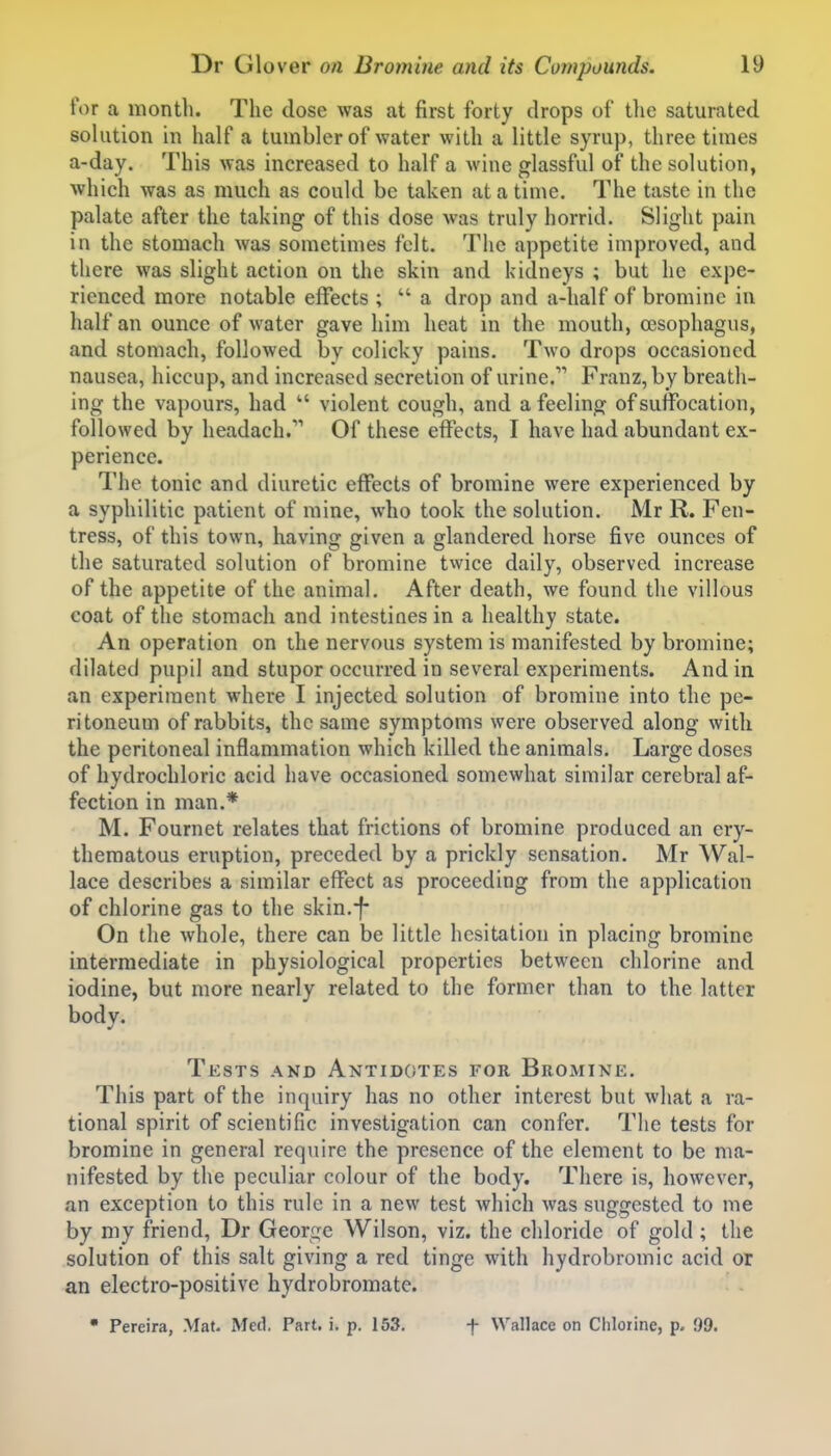 for a month. The dose was at first forty drops of tlie saturated solution in half a tumbler of water with a little syrup, three times a-day. This was increased to half a wine glassful of the solution, which was as much as could be taken at a time. The taste in the palate after the taking of this dose was truly horrid. Slight pain in the stomach was sometimes felt. The appetite improved, and there was slight action on the skin and kidneys ; but he expe- rienced more notable effects ;  a drop and a-half of bromine in half an ounce of water gave him heat in the mouth, oesophagus, and stomach, followed by colicky pains. Two drops occasioned nausea, hiccup, and increased secretion of urine. Franz, by breath- ing the vapours, had  violent cough, and a feeling of suffocation, followed by headach/' Of these effects, I have had abundant ex- perience. The tonic and diuretic effects of bromine were experienced by a syphilitic patient of mine, who took the solution. JVIr R. Fen- tress, of this town, having given a glandered horse five ounces of the saturated solution of bromine twice daily, observed increase of the appetite of the animal. After death, we found the villous coat of the stomach and intestines in a healthy state. An operation on the nervous system is manifested by bromine; dilated pupil and stupor occurred in several experiments. And in an experiment where I injected solution of bromine into the pe- ritoneum of rabbits, the same symptoms were observed along with the peritoneal inflammation which killed the animals. Large doses of hydrochloric acid have occasioned somewhat similar cerebral af- fection in man.* M. Fournet relates that frictions of bromine produced an ery- thematous eruption, preceded by a prickly sensation. Mr Wal- lace describes a similar effect as proceeding from the application of chlorine gas to the skin.-f- On the whole, there can be little hesitation in placing bromine intermediate in physiological properties between chlorine and iodine, but more nearly related to the former than to the latter body. Tests and Antidotes for Bromine. This part of the inquiry has no other interest but what a ra- tional spirit of scientific investigation can confer. The tests for bromine in general require the presence of the element to be ma- nifested by the peculiar colour of the body. There is, however, an exception to this rule in a new test which was suggested to me by my friend, Dr George Wilson, viz. the chloride of gold ; the solution of this salt giving a red tinge with hydrobromic acid or an electro-positive hydrobromate.  Pereira, Mat. Med. Part. i. p. 153, f Wallace on Chlorine, p. 99.
