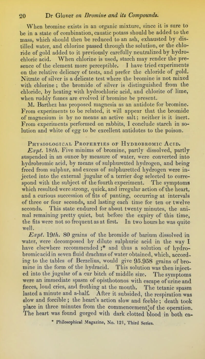 When bromine exists in an organic mixture, since it is sure to be in a state of combination, caustic potass should be added to the mass, which should then be reduced to an ash, exhausted by dis- tilled water, and chlorine passed through the solution, or the chlo- ride of gold added to it previously carefully neutralized by hydro- chloric acid. When chlorine is used, starch may render the pre- sence of the element more perceptible. I have tried experiments on the relative delicacy of tests, and prefer the chloride of gold. Nitrate of silver is a delicate test where the bromine is not mixed with chlorine ; the bromide of silver is distinguished from the chloride, by heating with hydrochloric acid, and chlorite of lime, when ruddy fumes are evolved if bromine be present. M. Barthez has proposed magnesia as an antidote for bromine. From experiments to be related, it will appear that the bromide of magnesium is by no means an active salt; neither is it inert. From experiments performed on rabbits, I conclude starch in so- lution and white of egg to be excellent antidotes to the poison. Physiological Properties of Hydrobromic Acid. Expt. \^th. Five minims of bromine, partly dissolved, partly suspended in an ounce by measure of water, were converted into hydrobromic acid, by means of sulphuretted hydrogen, and being freed from sulphur, and excess of sulphuretted hydrogen were in- jected into the external jugular of a terrier dog selected to corre- spond with the subject of the fourth experiment. The symptoms which resulted were strong, quick, and irregular action of the heart, and a curious succession of fits of panting, occurring at intervals of three or four seconds, and lasting each time for ten or twelve seconds. This state endured for about twenty minutes, the ani- mal remaining pretty quiet, but before the expiry of this time, the fits were not so frequent as at first. In two hours he was quite well. Expt. 19th. 80 grains of the bromide of barium dissolved in ■water, were decomposed by dilute sulphuric acid in the way I have elsewhere recommended ;* and thus a solution of hydro- bromic acid in seven fluid drachms of water obtained, which, accord- ing to the tables of Berzelius, would give 95.958 grains of bro- mine in the form of the hydracid. This solution was then inject- ed into the jugular of a cur bitch of middle size. The symptoms ■were an immediate spasm of opisthotonos with escape of urine and faeces, loud cries, and frotiiing at the mouth. The tetanic spasm lasted a minute and a-half. After it subsided, the respiration was Blow and forcible ; the heart's action slow and feeble; death took place in three minutes from the commencementlof the operation. The heart was found gorged with dark clotted blood in both ca- • Philosophical Magazine, No. 121, Third Series.