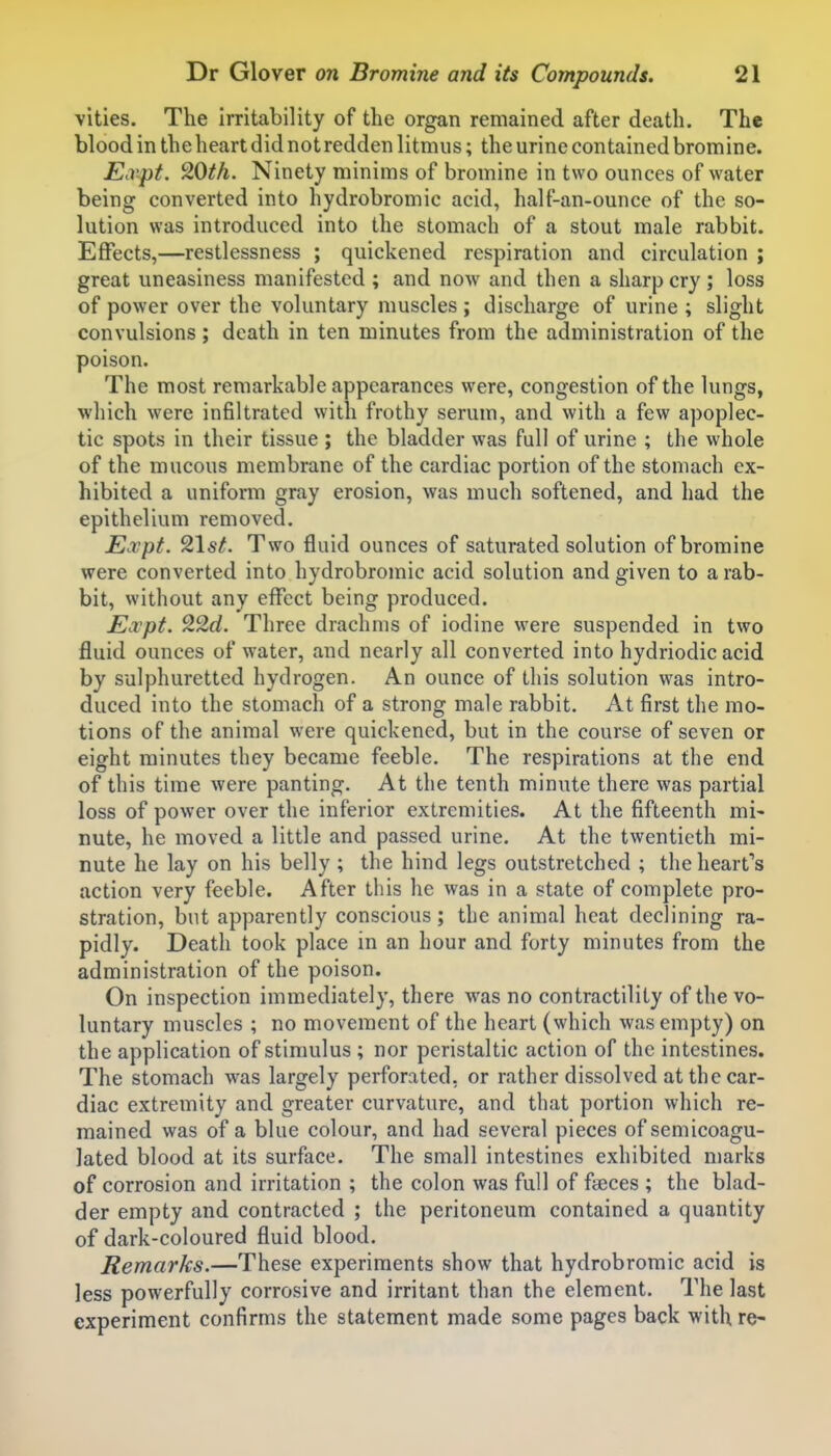 vities. The irritability of the organ remained after death. The blood in the heart did not redden litmus; the urine contained bromine. E.vpt. 20th. Ninety minims of bromine in two ounces of water being converted into hydrobromic acid, half-an-ounce of the so- lution was introduced into the stomach of a stout male rabbit. Effects,—restlessness ; quickened respiration and circulation ; great uneasiness manifested ; and now and then a sharp cry; loss of power over the voluntary muscles ; discharge of urine ; slight convulsions ; death in ten minutes from the administration of the poison. The most remarkable appearances were, congestion of the lungs, which were infiltrated with frothy serum, and with a few apoplec- tic spots in their tissue ; the bladder was full of urine ; the whole of the mucous membrane of the cardiac portion of the stomach ex- hibited a uniform gray erosion, was much softened, and had the epithelium removed. Expt. 9\st. Two fluid ounces of saturated solution of bromine were converted into hydrobromic acid solution and given to a rab- bit, without any effect being produced. Expt. 22d. Three drachms of iodine were suspended in two fluid ounces of water, and nearly all converted into hydriodic acid by sulphuretted hydrogen. An ounce of this solution was intro- duced into the stomach of a strong male rabbit. At first the mo- tions of the animal were quickened, but in the course of seven or eight minutes they became feeble. The respirations at the end of this time were panting. At the tenth minute there was partial loss of power over the inferior extremities. At the fifteenth mi- nute, he moved a little and passed urine. At the twentieth mi- nute he lay on his belly ; the hind legs outstretched ; the heart's action very feeble. After this he was in a state of complete pro- stration, but apparently conscious; the animal heat declining ra- pidly. Death took place in an hour and forty minutes from the administration of the poison. On inspection immediately, there was no contractility of the vo- luntary muscles ; no movement of the heart (which was empty) on the application of stimulus ; nor peristaltic action of the intestines. The stomach w^as largely perforated, or rather dissolved at the car- diac extremity and greater curvature, and that portion which re- mained was of a blue colour, and had several pieces of semicoagu- lated blood at its surface. The small intestines exhibited marks of corrosion and irritation ; the colon was full of faeces ; the blad- der empty and contracted ; the peritoneum contained a quantity of dark-coloured fluid blood. Remarks.—These experiments show that hydrobromic acid is less powerfully corrosive and irritant than the element. The last experiment confirms the statement made some pages back with re-