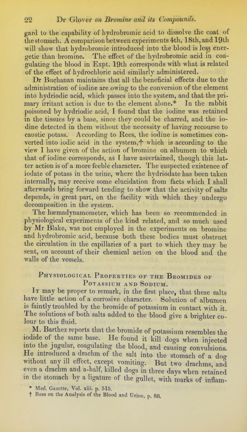 gard to the capability of hydrobromic acid to dissolve the coat of the stomach. A comparison between experiments 4th, 18th, and 19th will show that hydrobromic introduced into the blood is Ie^5 ener- getic than bromine. The effect of the hydrobromic acid in coa- gulating the blood in Expt. 19th corresponds with what is related of the effect of hydrochloric acid similarly administered. Dr Buchanan maintains that all the beneficial effects due to the administration of iodine are owing to the conversion of the element into hydriodic acid, which passes into the system, and that the pri- mary irritant action is due to the element alone.* In the rabbit poisoned by hydriodic acid, I found that the iodine was retained in the tissues by a base, since they could be charred, and the io- dine detected in them without the necessity of having recourse to caustic potass. According to Rees, the iodine is sometimes con- verted into iodic acid in the system,-f- which is according to the view I have given of the action of bromine on albumen to which that of iodine corresponds, as T have ascertained, though this lat- ter action is of a more feeble character. The suspected existence of iodate of potass in the urine, where the hydriodate has been taken internally, may receive some elucidation from facts which I shall afterwards bring forward tending to show that the activity of salts depends, in great part, on the facility with which they undergo decomposition in the system. The hsemadynamometer, which has been so recommended in physiological experiments of the kind related, and so much used by Mr Blake, was not employed in the experiments on bromine and hydrobromic acid, because both these bodies must obstruct the circulation in the capillaries of a part to which they may be sent, on account of their chemical action on the blood and the walls of the vessels. Physiological Properties of the Bromides of Potassium and Sodium. It may be proper to remark, in the first place, that these salts have little action of a corrosive character. Solution of albumen is faintly troubled by the bromide of potassium in contact with it. The solutions of both salts added to the blood give a brighter co- lour to this fluid. M. Barthez reports that the bromide of potassium resembles the iodide of the same base. He found it kill dogs when injected into the jugular, coagulating the blood, and causing convulsions. He mtroduced a drachm of the salt into the stomach of a doo- without any ill effect, except vomiting. But two drachms, and even a drachm and a-half, killed dogs in three days when retained in the stomach by a ligature of the gullet, with marks of inflam- * Med. Gazette, Vol. xiii. p. 515. t Rees on the Analysis of the Blood and Urine, p. 88.