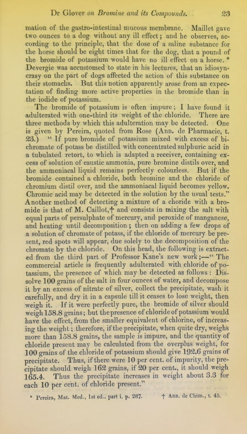mation of the gastro-intestinal mucous membrane. Maillot gave two ounces to a dog without any ill effect; and he observes, ac- cording to the principle, that the dose of a saline substance for the horse should be eight times that for the dog, that a pound of the bromide of potassium would have no ill effect on a horse, * Devergie was accustomed to state in his lectures, that an idiosyn- crasy on the part of dogs affected the action of this substance on their stomachs. But this notion apparently arose from an expec- tation of finding more active properties in the bromide than in the iodide of potassium. The bromide of potassium is often impure; I have found it adulterated with one-third its weight of the chloride. There are three methods by which this adulteration may be detected. One is given by Pereira, quoted from Rose (Ann. de Pharmacie, t. 23.)  Tf pure bromide of potassium mixed with excess of bi- chromate of potass be distilled with concentrated sulphuric acid in a tubulated retort, to which is adapted a receiver, containing ex- cess of solution of caustic ammonia, pure bromine distils over, and the ammoniacal liquid remains perfectly colourless. But if the bromide contained a chloride, both bromine and the chloride of chromium distil over, and the ammoniacal liquid becomes yellow. Chromic acid may be detected in the solution by the usual tests. Another method of detecting a mixture of a choride with a bro- mide is that of M. Caillot,-f and consists in mixing the salt with equal parts of persulphate of mercury, and peroxide of manganese, and heating until decomposition ; then on adding a few drops of a solution of chromate of potass, if the chloride of mercury be pre- sent, red spots will appear, due solely to the decomposition of the chromate by the chloride. On this head, the following is extract- ed from the third part of Professor Kane's new work;— The commercial article is frequently adulterated with chloride of po- tassium, the presence of which may be detected as follows : Dis- solve 100 grains of the salt in four ounces of water, and decompose it by an excess of nitrate of silver, collect the precipitate, wash it carefully, and dry it in a capsule till it ceases to lose weight, then weigh it. If it were perfectly pure, the bromide of silver should weigh 158,8 grains; but thepresence of chloride of potassium would have the effect, from the smaller equivalent of chlorine, of increas- ing the weight; therefore, if the precipitate, when quite dry, weighs more than 158.8 grains, the sample is impure, and the quantity of chloride present may be calculated from the overplus weight, for 100 grains of the chloride of potassium should give 192.6 grains of precipitate. Thus, if there were 10 per cent, of impurity, the pre- cipitate should weigh 162 grains, if 20 per cent., it should weigh 165.4. Thus the precipitate increases in weight about 3.3 for each 10 per cent, of chloride present. • Pereira, Mat. tMed., 1st ed.. part i. p. 287. t Ann. de Chim., t. 45.