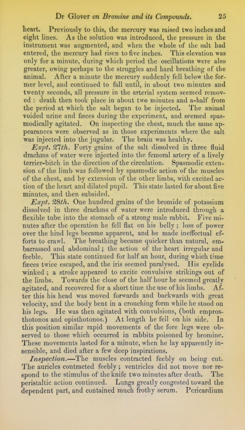 heart. Previously to this, the mercury was raised two inches and eight lines. As the solution was introduced, the pressure in the instrument was augmented, and when the whole of the salt had entered, the mercury had risen to five inches. This elevation was only for a minute, during which period the oscillations were also greater, owing perhaps to the struggles and hard breathing of the animal. After a minute the mercury suddenly fell below the for- mer level, and continued to fall until, in about two minutes and twenty seconds, all pressure in the arterial system seemed remov- ed : death then took place in about two minutes and a-half from the period at which the salt began to be injected. The animal voided urine and faeces during the experiment, and seemed spas- modically agitated. On inspecting the chest, much the same ap- pearances were observed as in those experiments where the salt was injected into the jugular. The brain was healthy. Eivpt. ^Tith. Forty grains of the salt dissolved in three fluid drachms of water were injected into the femoral artery of a lively terrier-bitch in the direction of the circulation. Spasmodic exten- sion of the limb was followed by spasmodic action of the muscles of the chest, and by extension of the other limbs, Avith excited ac- tion of the heart and dilated pupil. This state lasted for about five minutes, and then subsided. Expt. 9Sth. One hundred grains of the bromide of potassium dissolved in three drachms of water were introduced through a flexible tube into the stomach of a strong male rabbit. Five mi- nutes after the operation he fell flat on his belly ; loss of power over the hind legs became apparent, and he made ineffectual ef- forts to crawl. The breathing became quicker than natural, em- barrassed and abdominal; the action of the heart irregular and feeble. This state continued for half an hour, during which time faeces twice escaped, and the iris seemed paralysed. His eyelids winked ; a stroke appeared to excite convulsive strikings out of the limbs. Towards the close of the half hour he seemed greatly agitated, and recovered for a short time the use of his limbs. Af- ter this his head was moved forwards and backwards with great velocity, and the body bent in a crouching form while he stood on his legs. He was then agitated with convulsions, (both empros- thotonos and opisthotonos.) At length he fell on his side. In this position similar rapid movements of the fore legs were ob- served to those which occurred in rabbits poisoned by bromine. These movements lasted for a minute, when he lay apparently in- sensible, and died after a few deep inspirations. Inspection.—The muscles contracted feebly on being cut. The auricles contracted feebly ; ventricles did not move nor re- spond to the stimulus of the knife two minutes after death. The peristaltic action continued. Lungs greatly congested toward the dependent part, and contained much frothy serum. Pericardium