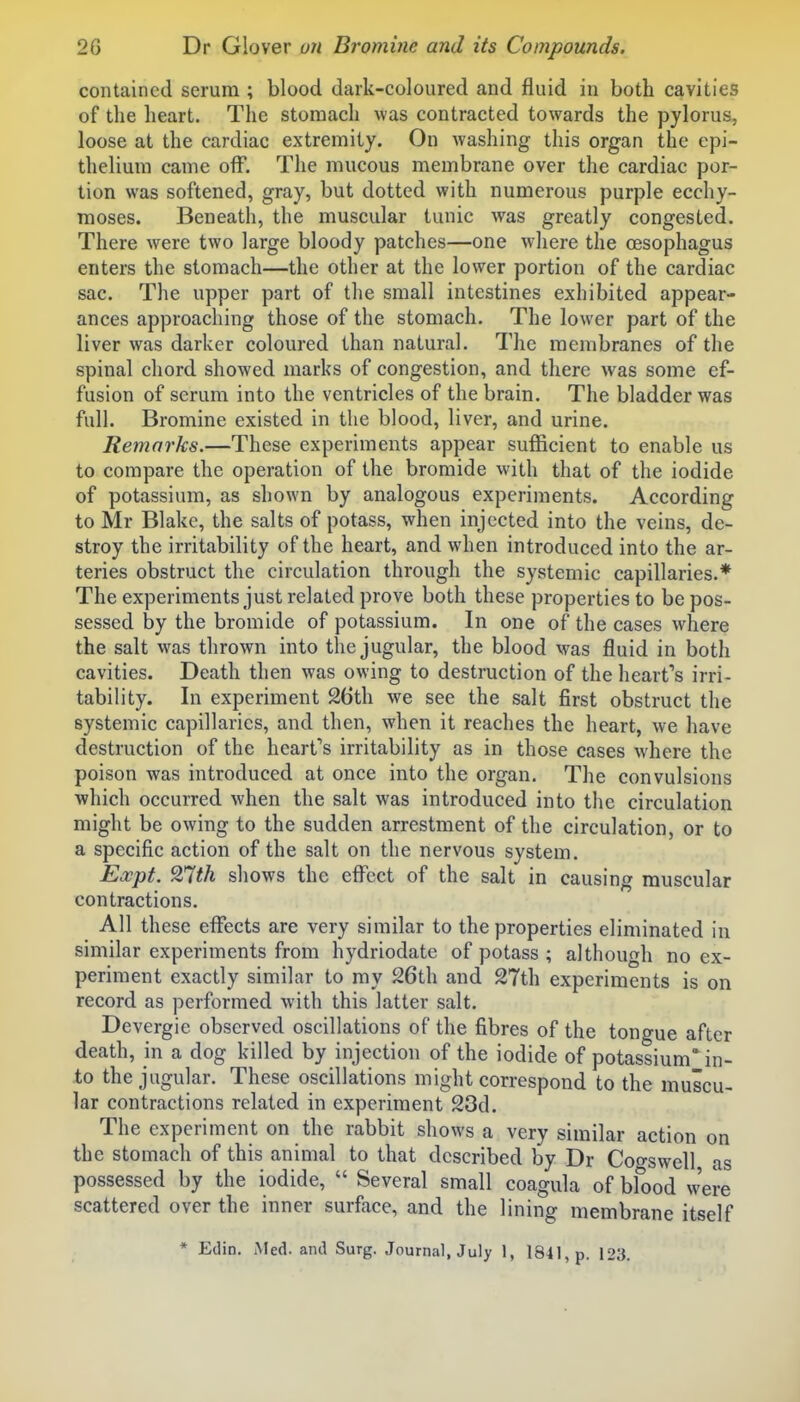 contained serum ; blood dark-coloured and fluid in both cavities of the heart. The stomach was contracted towards the pylorus, loose at the cardiac extremity. On washing this organ the epi- thelium came off. The mucous membrane over the cardiac por- tion was softened, gray, but dotted with numerous purple ecchy- moses. Beneath, the muscular tunic was greatly congested. There were two large bloody patches—one where the oesophagus enters the stomach—the other at the lower portion of the cardiac sac. The upper part of the small intestines exhibited appear- ances approaching those of the stomach. The lower part of the liver was darker coloured than natural. The membranes of the spinal chord showed marks of congestion, and there was some ef- fusion of serum into the ventricles of the brain. The bladder was full. Bromine existed in the blood, liver, and urine. Remarks.—These experiments appear sufficient to enable us to compare the operation of the bromide with that of the iodide of potassium, as shown by analogous experiments. According to Mr Blake, the salts of potass, when injected into the veins, de- stroy the irritability of the heart, and when introduced into the ar- teries obstruct the circulation through the systemic capillaries.* The experiments just related prove both these properties to be pos- sessed by the bromide of potassium. In one of the cases where the salt was thrown into the jugular, the blood was fluid in both cavities. Death then was owing to destruction of the heart's irri- tability. In experiment 26th we see the salt first obstruct the systemic capillaries, and then, when it reaches the heart, we have destruction of the heart's irritability as in those cases where the poison was introduced at once into the organ. The convulsions which occurred when the salt was introduced into the circulation might be owing to the sudden arrestment of the circulation, or to a specific action of the salt on the nervous system. Expt. 9r(th shows the effect of the salt in causing muscular contractions. All these effects are very similar to the properties eliminated in similar experiments from hydriodate of potass ; although no ex- periment exactly similar to my 26th and 27th experiments is on record as performed with this latter salt. Devergie observed oscillations of the fibres of the tongue after death, in a dog killed by injection of the iodide of potassium' in- to the jugular. These oscillations might correspond to the muscu- lar contractions related in experiment 23d. The experiment on the rabbit shows a very similar action on the stomach of this animal to that described by Dr Cogswell, as possessed by the iodide,  Several small coagula of blood were scattered over the inner surface, and the lining membrane itself * Edin. Med. and Surg. Journal, July 1, 1841, p. 123.