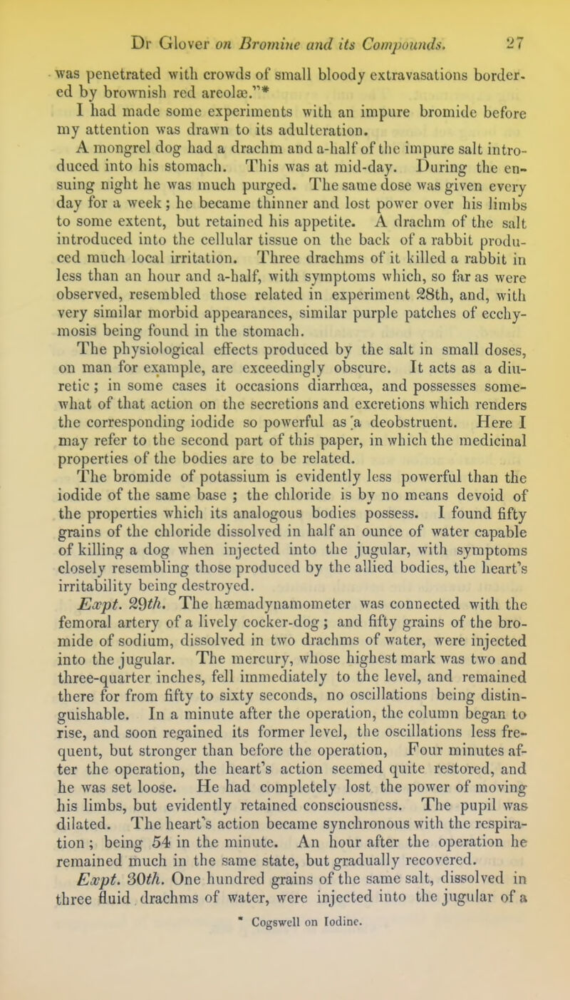 was penetrated with crowds of small bloody extravasations border- ed by brownish red areola).* 1 had made some experiments with an impure bromide before my attention was drawn to its adulteration. A mongrel dog had a drachm and a-half of the impure salt intro- duced into his stomach. This was at mid-day. During the en- suing night he was much purged. The same dose was given every day for a week; he became thinner and lost power over his limbs to some extent, but retained his appetite. A drachm of the salt introduced into the cellular tissue on the back of a rabbit produ- ced much local irritation. Three drachms of it killed a rabbit in less than an hour and a-half, with symptoms which, so far as were observed, resembled those related in experiment 28th, and, with very similar morbid appearances, similar purple patches of ecchy- mosis being found in the stomach. The physiological effects produced by the salt in small doses, on man for example, are exceedingly obscure. It acts as a diu- retic ; in some cases it occasions diarrhoea, and possesses some- what of that action on the secretions and excretions which renders the corresponding iodide so powerful as 'a deobstruent. Here I may refer to the second part of this paper, in which the medicinal properties of the bodies are to be related. The bromide of potassium is evidently less powerful than the iodide of the same base ; the chloride is by no means devoid of the properties which its analogous bodies possess. 1 found fifty grains of the chloride dissolved in half an ounce of water capable of killing a dog when injected into the jugular, with symptoms closely resembling those produced by the allied bodies, the heart''s irritability being destroyed. Expt. 29th. The hsemadynamometer was connected with the femoral artery of a lively cocker-dog; and fifty grains of the bro- mide of sodium, dissolved in two drachms of water, were injected into the jugular. The mercury, whose highest mark was two and three-quarter inches, fell immediately to the level, and remained there for from fifty to sixty seconds, no oscillations being distin- guishable. In a minute after the operation, the column began to rise, and soon regained its former level, the oscillations less fre- quent, but stronger than before the operation. Four minutes af- ter the operation, the heart's action seemed quite restored, and he was set loose. He had completely lost the power of moving his limbs, but evidently retained consciousness. The pupil was dilated. The heart's action became synchronous with the respira- tion ; being 54 in the minute. An hour after the operation he remained much in the same state, but gradually recovered. Eoopt. SOth. One hundred grains of the same salt, dissolved in three fluid drachms of water, were injected into the jugular of a  Cogswell on Iodine.