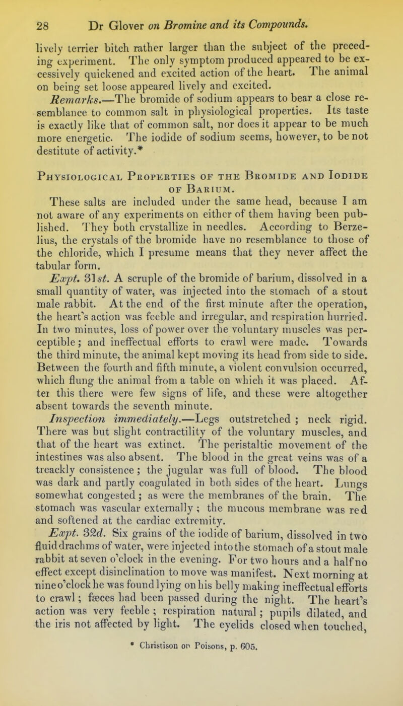 lively terrier bitch rather larger than the subject of the preced- ing experiment. The only symptom produced appeared to be ex- cessively quickened and excited action of the heart. The animal on being set loose appeared lively and excited. Remarks.—The bromide of sodium appears to bear a close re- semblance to common salt in physiological properties. Its taste is exactly like that of common salt, nor does it appear to be much more energetic. The iodide of sodium seems, however, to be not destitute of activity.* Physiological Properties of the Bromide a>jd Iodide OF Barium. These salts are included under the same head, because I am not aware of any experiments on either of them having been pub- lished. They both crystallize in needles. According to Berze- lius, the crystals of the bromide have no resemblance to those of the chloride, which I presume means that they never affect the tabular form. Eocpt. 31 A scruple of the bromide of barium, dissolved in a small quantity of water, was injected into the stomach of a stout male rabbit. At the end of the first minute after the operation, the heart''s action was feeble and irregular, and respiration hurried. In two minutes, loss of power over the voluntary muscles was per- ceptible ; and ineffectual efforts to craw^l were made. Towards the third minute, the animal kept moving its head from side to side. Between the fourth and fifth minute, a violent convulsion occurred, which flung the animal from a table on which it was placed. Af- ter this there were few signs of life, and these were altogether absent towards the seventh minute. Inspection immediately.—Legs outstretched ; neck rigid. There was but slight contractility of the voluntary muscles, and that of the heart was extinct. The peristaltic movement of the intestines was also absent. The blood in the great veins was of a treackly consistence ; the jugular was full of blood. The blood was dark and partly coagulated in both sides of the heart. Lungs somewhat congested; as were the membranes of the brain. The stomach was vascular externally ; the mucous membrane was red and softened at the cardiac extremity. Expt. 32rf. Six grains of the iodide of barium, dissolved in two fluiddrachms of water, were injected into the stomach of a stout male rabbit at seven o'clock in the evening. For two hours and a half no effect except disinclination to move was manifest. Next morning at nineo'clockhe was found lying on his belly making ineffectual efforts to crawl; faeces had been passed during the night. The heart''s action was very feeble ; respiration natural; pupils dilated, and the iris not affected by light. The eyelids closed when touched, • Christison op Poisons, p. 605.