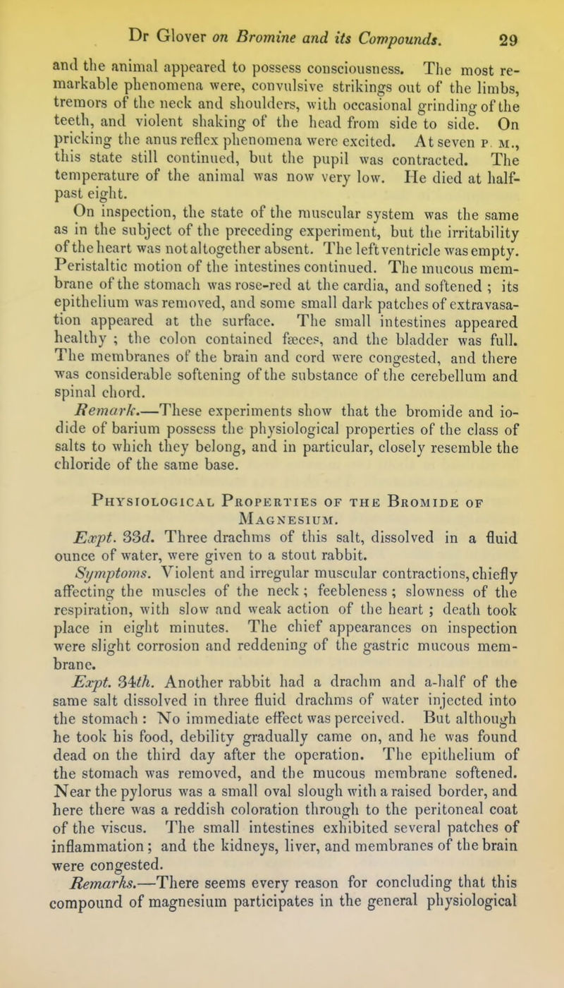 and the animal appeared to possess consciousness. The most re- markable phenomena were, convulsive strikings out of the limbs, tremors of the neck and shoulders, with occasional grinding of the teeth, and violent shaking of the head from side to side. On pricking the anus reflex phenomena were excited. At seven p m., this state still continued, but the pupil was contracted. The temperature of the animal was now very low. He died at half- past eight. On inspection, the state of the muscular system was the same as in the subject of the preceding experiment, but the irritability of the heart was not altogether absent. The left ventricle was empty. Peristaltic motion of the intestines continued. The mucous mem- brane of the stomach was rose-red at the cardia, and softened ; its epithelium was removed, and some small dark patches of extravasa- tion appeared at the surface. The small intestines appeared healthy ; the colon contained feeces, and the bladder was full. The membranes of the brain and cord were congested, and there was considerable softening of the substance of the cerebellum and spinal chord. Remark.—These experiments show that the bromide and io- dide of barium possess the physiological properties of the class of salts to which they belong, and in particular, closely resemble the chloride of the same base. Physiological Properties of the Bromide of Magnesium. Eocpt. 33c?. Three drachms of this salt, dissolved in a fluid ounce of water, were given to a stout rabbit. Symptoms. Violent and irregular muscular contractions, chiefly affecting the muscles of the neck ; feebleness ; slowness of the respiration, with slow and weak action of the heart ; death took place in eight minutes. The chief appearances on inspection were slight corrosion and reddening of the gastric mucous mem- brane. Expt. S4;th. Another rabbit had a drachm and a-half of the same salt dissolved in three fluid drachms of water injected into the stomach : No immediate effect was perceived. But although he took his food, debility gradually came on, and he was found dead on the third day after the operation. The epithelium of the stomach was removed, and the mucous membrane softened. Near the pylorus was a small oval slough with a raised border, and here there was a reddish coloration through to the peritoneal coat of the viscus. The small intestines exhibited several patches of inflammation; and the kidneys, liver, and membranes of the brain were congested. Remarks.—There seems every reason for concluding that this compound of magnesium participates in the general physiological