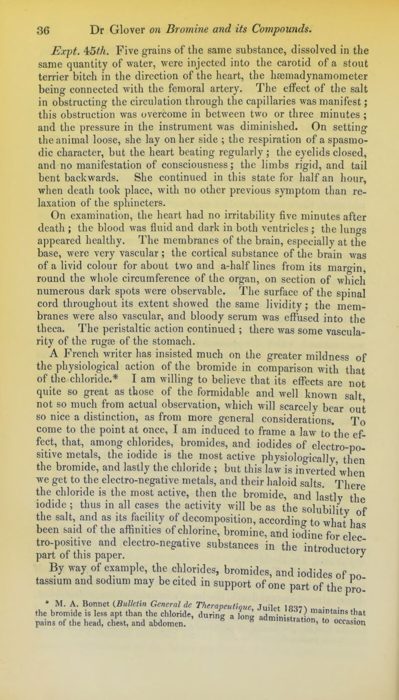 JSxpt. 45th. Five grains of the same substance, dissolved in the same quantity of water, were injected into the carotid of a stout terrier bitch in the direction of the heart, the haemadynamoraeter being connected with the femoral artery. The effect of the salt in obstructing the circulation through the capillaries was manifest; this obstruction was overcome in between two or three minutes ; and the pressure in the instrument was diminished. On setting the animal loose, she lay on her side ; the respiration of a spasmo- dic character, but the heart beating regularly ; the eyelids closed, and no manifestation of consciousness; the limbs rigid, and tail bent backwards. She continued in this state for half an hour, when death took place, with no other previous symptom than re- laxation of the sphincters. On examination, the heart had no irritability five minutes after death ; the blood was fluid and dark in both ventricles ; the lungs appeared healthy. The membranes of the brain, especially at the base, were very vascular; the cortical substance of the brain was of a livid colour for about two and a-half lines from its margin, round the whole circumference of the organ, on section of which numerous dark spots were observable. The surface of the spinal cord throughout its extent showed the same lividity; the mem- branes were also vascular, and bloody serum was effused into the theca. The peristaltic action continued ; there was some vascula- rity of the rugae of the stomach. A French writer has insisted much on the greater mildness of the physiological action of the bromide in comparison with that of the chloride.* I am willing to believe that its effects are not quite so great as those of the formidable and well known salt not so much from actual observation, which will scarcely bear out so nice a distinction, as from more general considerations. To come to the point at once, I am induced to frame a law to'the ef- fect, that, among chlorides, bromides, and iodides of electro-po- sitive metals, the iodide is the most active physiologically then the bromide, and lastly the chloride ; but this law is inverted when we get to the electro-negative metals, and their haloid salts. There the chloride is the most active, then the bromide, and lastly the iodide; thus in all cases the activity will be as the solubility of the salt, and as its facility of decomposition, according to what has been said of the affinities of chlorine, bromine, and iodine for elec tro-positive and electro-negative substances in the introductnrv part of this paper. »-tuiy By way of example, the chlorides, bromides, and iodides of no tassium and sodmm may be cited in support of one part of the pro * U. X.'Romet {Bulletin General de Therapeutiove Inilpf lfi-«N • ■ the bromide is less apt than the chloride, during a lona admini . V '''•'^'s'hat pains of the head, chest, and abdomen. ^ ^ admmistrat.on, to occasion