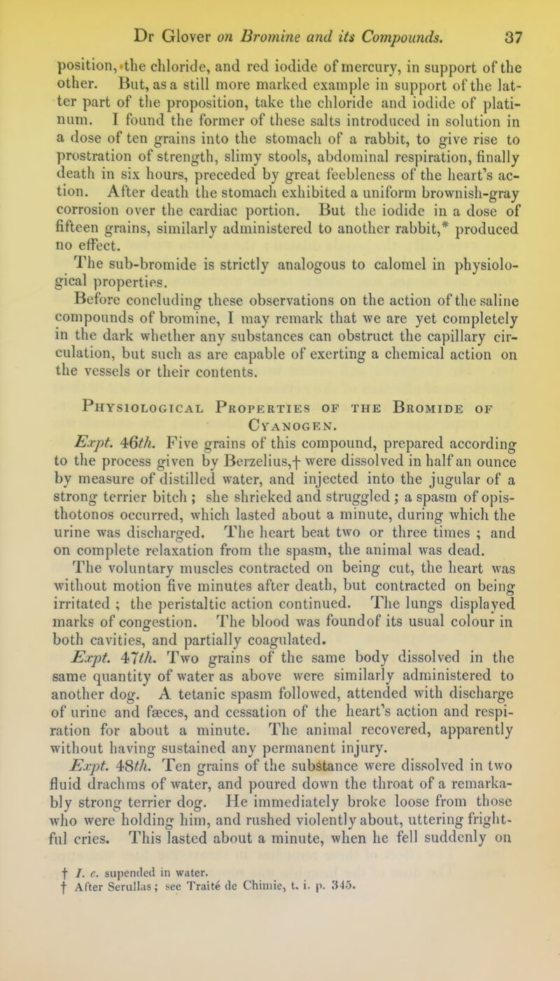 position,'the chloride, and red iodide of mercury, in support of the other. But, as a still more marked example in support of the lat- ter part of the proposition, take the chloride and iodide of plati- num. I found the former of these salts introduced in solution in a dose of ten grains into the stomach of a rabbit, to give rise to prostration of strength, slimy stools, abdominal respiration, finally death in six hours, preceded by great feebleness of the heart's ac- tion. After death the stomach exhibited a uniform brownish-gray corrosion over the cardiac portion. But the iodide in a dose of fifteen grains, similarly administered to another rabbit,* produced no effect. The sub-bromide is strictly analogous to calomel in physiolo- gical properties. Before concluding these observations on the action of the saline compounds of bromine, I may remark that we are yet completely in the dark whether any substances can obstruct the capillary cir- culation, but such as are capable of exerting a chemical action on the vessels or their contents. Physiological Properties of the Bromide of Cyanogen. £^27?^. ^Qth. Five grains of this compound, prepared according to the process given by Berzelius,f were dissolved in half an ounce by measure of distilled water, and injected into the jugular of a strong terrier bitch ; she shrieked and struggled ; a spasm of opis- thotonos occurred, which lasted about a minute, during which the urine was discharged. The heart beat two or three times ; and on complete relaxation from the spasm, the animal was dead. The voluntary muscles contracted on being cut, the heart was without motion five minutes after death, but contracted on being irritated ; the peristaltic action continued. The lungs displayed marks of congestion. The blood was foundof its usual colour in both cavities, and partially coagulated. Expt. 4>7lh. Two grains of the same body dissolved in the same quantity of water as above were similarly administered to another dog. A tetanic spasm followed, attended with discharge of urine and faeces, and cessation of the heart's action and respi- ration for about a minute. The animal recovered, apparently without having sustained any permanent injury. E.vpf. 4;Sth. Ten grains of the substance were dissolved in two fluid drachms of water, and poured down the throat of a remarka- bly strong terrier dog. He immediately broke loose from those who were holding him, and rushed violently about, uttering fright- ful cries. This lasted about a minute, when he fell suddenly on f /. c. supeniled in water. t After Serullas; see Traite de Chimie, t. i. p. 345.