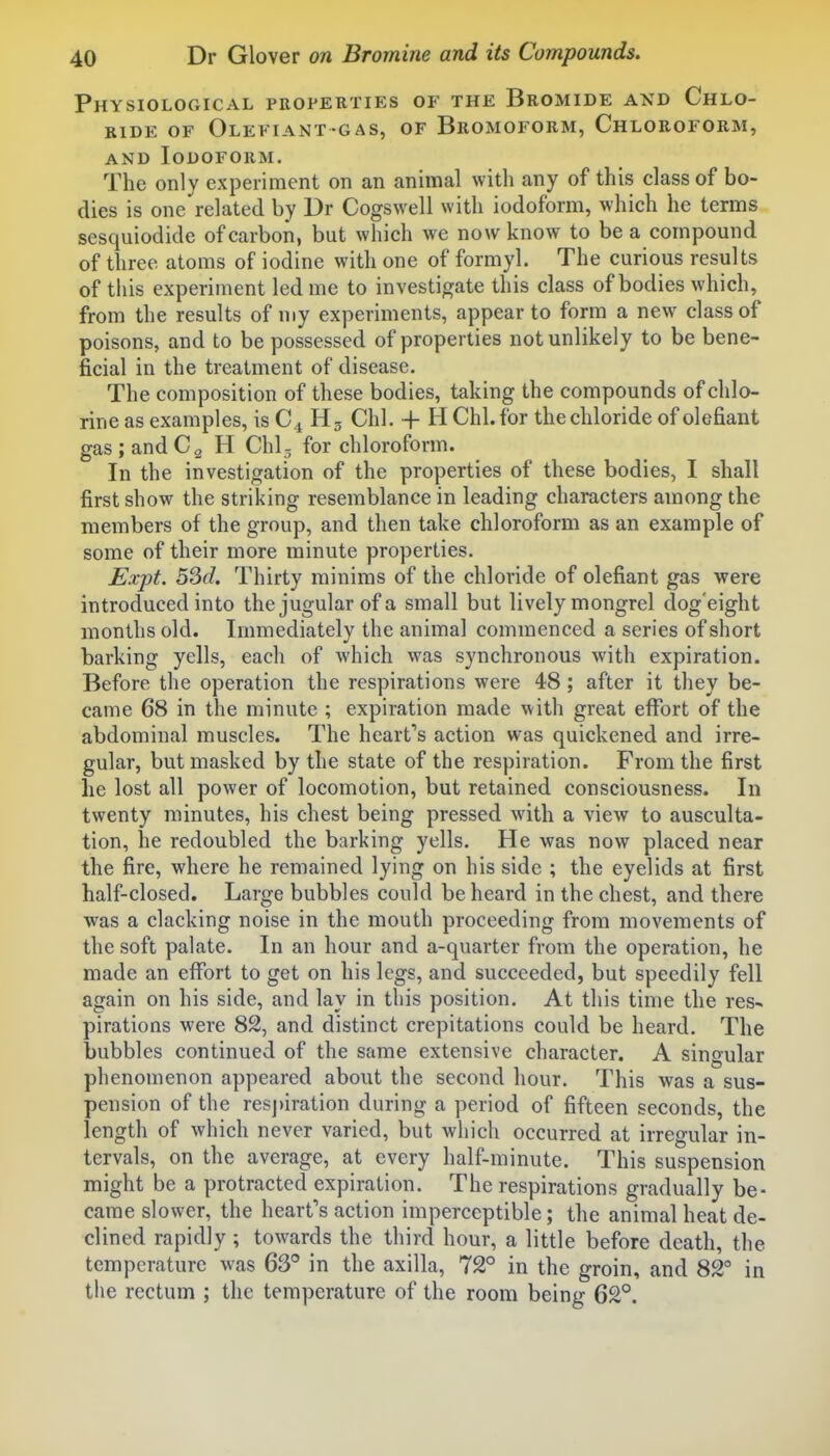 Physiological properties of the Bromide and Chlo- ride OF Olefiant-gas, of Bromoform, Chloroform, and Iodoform. The only experiment on an animal with any of this class of bo- dies is one related by Dr Cogswell with iodoform, which he terms sesquiodide of carbon, but which we now know to be a compound of three atoms of iodine with one of formyl. The curious results of this experiment led me to investigate this class of bodies which, from the results of my experiments, appear to form a new class of poisons, and to be possessed of properties not unlikely to be bene- ficial in the treatment of disease. The composition of these bodies, taking the compounds of chlo- rine as examples, is C4 Hg Chi. + H Chi. for the chloride of olefiant gas ; and Cg H Chi- for chloroform. In the investigation of the properties of these bodies, I shall first show the striking resemblance in leading characters among the members of the group, and then take chloroform as an example of some of their more minute properties. Expt. 53d. Thirty minims of the chloride of olefiant gas were introduced into the jugular of a small but lively mongrel dog'eight months old. Immediately the animal commenced a series of short barking yells, each of which was synchronous with expiration. Before the operation the respirations were 48; after it they be- came 68 in the minute ; expiration made with great effort of the abdominal muscles. The heart's action was quickened and irre- gular, but masked by the state of the respiration. From the first he lost all power of locomotion, but retained consciousness. In twenty minutes, his chest being pressed with a view to ausculta- tion, he redoubled the barking yells. He was now placed near the fire, where he remained lying on his side ; the eyelids at first half-closed. Large bubbles could be heard in the chest, and there was a clacking noise in the mouth proceeding from movements of the soft palate. In an hour and a-quarter from the operation, he made an effort to get on his legs, and succeeded, but speedily fell again on his side, and lay in this position. At this time the res- pirations were 82, and distinct crepitations could be heard. The bubbles continued of the same extensive character. A singular phenomenon appeared about the second hour. This was a sus- pension of the respiration during a period of fifteen seconds, the length of which never varied, but which occurred at irregular in- tervals, on the average, at every half-minute. This suspension might be a protracted expiration. The respirations gradually be- came slower, the heart's action imperceptible; the animal heat de- clined rapidly; towards the third hour, a little before death, the temperature was 63° in the axilla, 72° in the groin, and 82° in the rectum ; the temperature of the room being 62°.