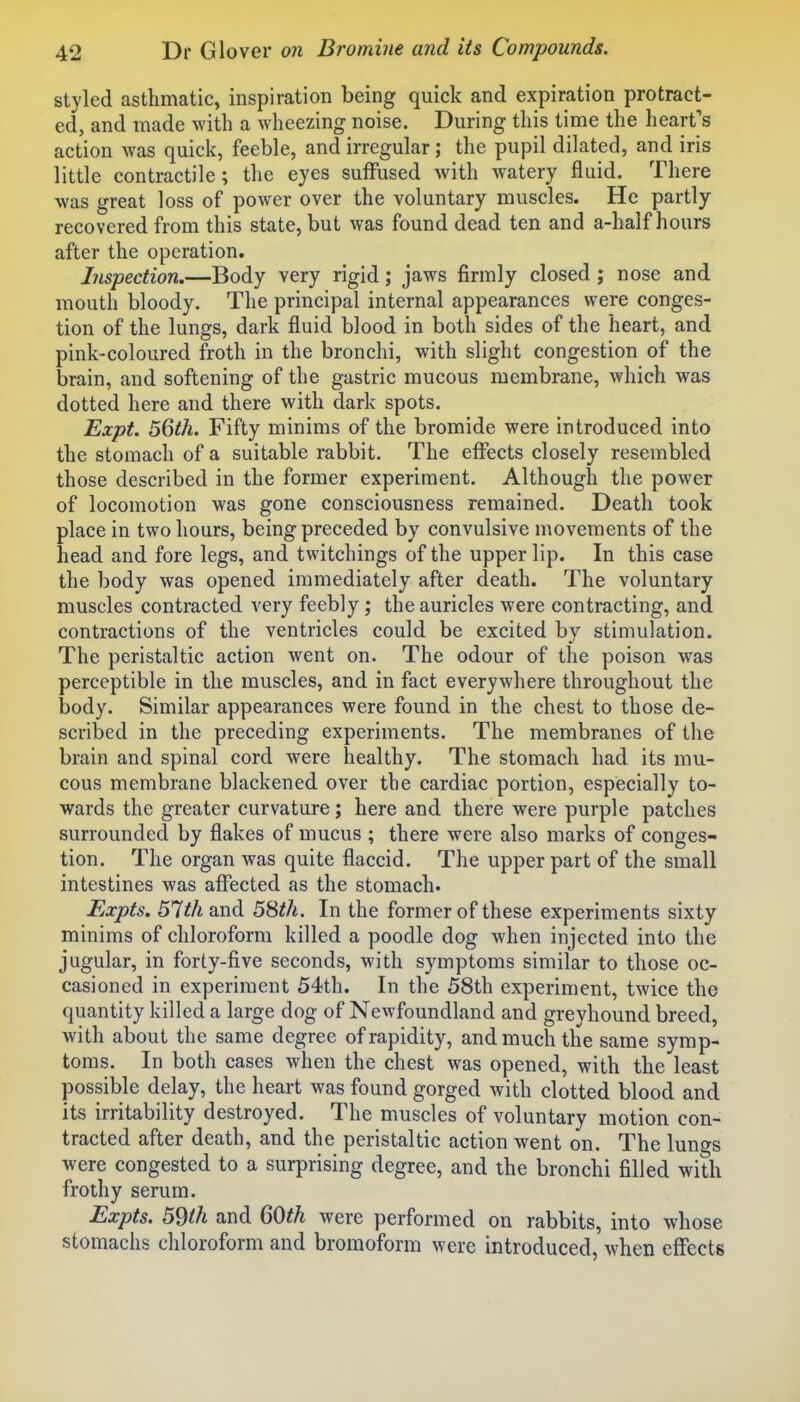 styled asthmatic, inspiration being quick and expiration protract- ed, and made with a wheezing noise. During this time the heart's action was quick, feeble, and irregular; the pupil dilated, and iris little contractile; the eyes suffused with watery fluid. There was great loss of power over the voluntary muscles. He partly recovered from this state, but was found dead ten and a-half hours after the operation. Inspection.—Body very rigid; jaws firmly closed ; nose and mouth bloody. The principal internal appearances were conges- tion of the lungs, dark fluid blood in both sides of the heart, and pink-coloured froth in the bronchi, with slight congestion of the brain, and softening of the gastric mucous membrane, which was dotted here and there with dark spots. Expt. 56th. Fifty minims of the bromide were introduced into the stomach of a suitable rabbit. The effects closely resembled those described in the former experiment. Although the power of locomotion was gone consciousness remained. Death took place in two hours, being preceded by convulsive movements of the head and fore legs, and twitchings of the upper lip. In this case the body was opened immediately after death. The voluntary muscles contracted very feebly; the auricles were contracting, and contractions of the ventricles could be excited by stimulation. The peristaltic action went on. The odour of the poison was perceptible in the muscles, and in fact everywhere throughout the body. Similar appearances were found in the chest to those de- scribed in the preceding experiments. The membranes of the brain and spinal cord were healthy. The stomach had its mu- cous membrane blackened over the cardiac portion, especially to- wards the greater curvature; here and there were purple patches surrounded by flakes of mucus ; there were also marks of conges- tion. The organ was quite flaccid. The upper part of the small intestines was affected as the stomach. Expts. 51th and 5Sth. In the former of these experiments sixty minims of chloroform killed a poodle dog when injected into the jugular, in forty-five seconds, with symptoms similar to those oc- casioned in experiment 54th. In the 58th experiment, twice the quantity killed a large dog of Newfoundland and grevhound breed, with about the same degree of rapidity, and much the same symp- toms. In both cases when the chest was opened, with the least possible delay, the heart was found gorged with clotted blood and its irritability destroyed. The muscles of voluntary motion con- tracted after death, and the peristaltic action went on. The lungs were congested to a surprising degree, and the bronchi filled with frothy serum. Expts. 59ih and 60^^ were performed on rabbits, into whose stomachs chloroform and bromoform were introduced, when effects