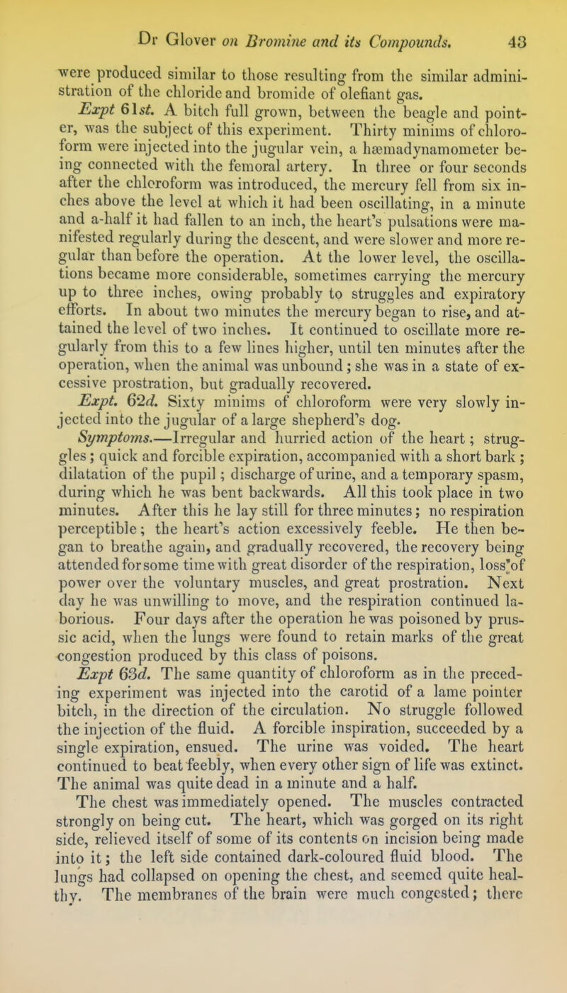 were produced similar to those resulting from the similar admini- stration of the chloride and bromide of olefiant gas. Expt Q\st. A bitch full grown, between the beagle and point- er, was the subject of this experiment. Thirty minims of chloro- form were injected into the jugular vein, a hsemadynamometer be- ing connected with the femoral artery. In three or four seconds after the chloroform was introduced, the mercury fell from six in- ches above the level at which it had been oscillating, in a minute and a-half it had fallen to an inch, the heart's pulsations were ma- nifested regularly during the descent, and were slower and more re- gular than before the operation. At the lower level, the oscilla- tions became more considerable, sometimes carrying the mercury up to three inches, owing probably to struggles and expiratory efforts. In about two minutes the mercury began to rise, and at- tained the level of two inches. It continued to oscillate more re- gularly from this to a few lines higher, until ten minutes after the operation, when the animal was unbound; she was in a state of ex- cessive prostration, but gradually recovered. Expt. 62d. Sixty minims of chloroform were very slowly in- jected into the jugular of a large shepherd's dog. Symptoms.—Irregular and hurried action of the heart; strug- gles ; quick and forcible expiration, accompanied with a short bark ; dilatation of the pupil; discharge of urine, and a temporary spasm, during which he was bent backwards. All this took place in two minutes. After this he lay still for three minutes; no respiration perceptible; the heart's action excessively feeble. He then be- gan to breathe again, and gradually recovered, the recovery being attended for some time with great disorder of the respiration, loss'of power over the voluntary muscles, and great prostration. Next day he was unwilling to move, and the respiration continued la- borious. Four days after the operation he was poisoned by prus- sic acid, when the lungs were found to retain marks of the great congestion produced by this class of poisons. Expt 63c?. The same quantity of chloroform as in the preced- ing experiment was injected into the carotid of a lame pointer bitch, in the direction of the circulation. No struggle followed the injection of the fluid. A forcible inspiration, succeeded by a single expiration, ensued. The urine was voided. The heart continued to beat feebly, when every other sign of life was extinct. The animal was quite dead in a minute and a half. The chest was immediately opened. The muscles contracted strongly on being cut. The heart, which was gorged on its right side, relieved itself of some of its contents on incision being made into it; the left side contained dark-coloured fluid blood. The lungs had collapsed on opening the chest, and seemed quite heal- thy. The membranes of the brain were much congested; there