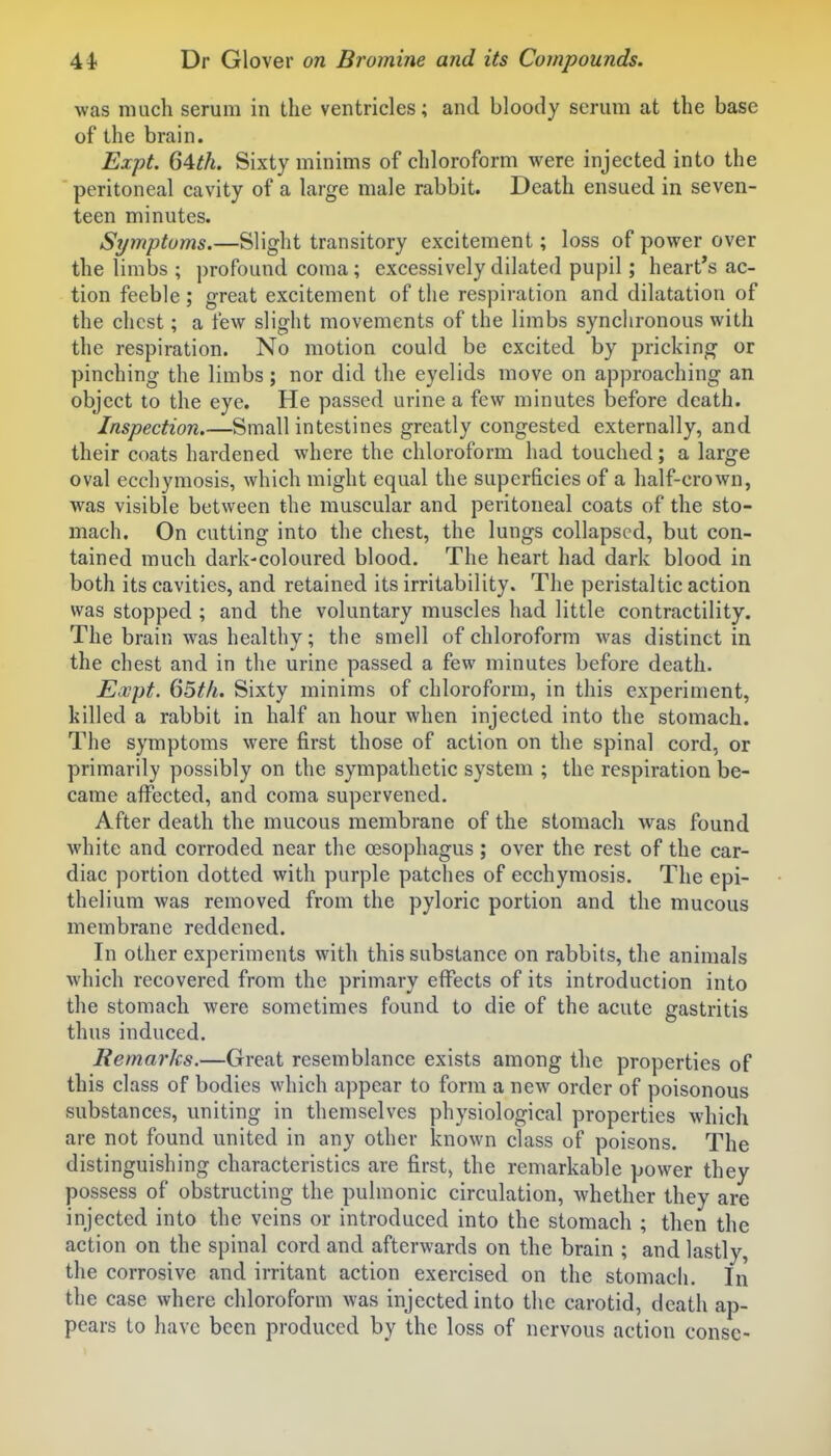 was much serum in the ventricles; and bloody serum at the base of the brain. ExpL 64tk. Sixty minims of chloroform were injected into the peritoneal cavity of a large male rabbit. Death ensued in seven- teen minutes. Symptoms.—Slight transitory excitement; loss of power over the limbs ; ])rofound coma; excessively dilated pupil; heart's ac- tion feeble ; great excitement of the respiration and dilatation of the chest; a few slight movements of the limbs synchronous with the respiration. No motion could be excited by pricking or pinching the limbs; nor did the eyelids move on approaching an object to the eye. He passed urine a few minutes before death. Inspection.—Small intestines greatly congested externally, and their coats hardened where the chloroform had touched; a large oval ecchymosis, which might equal the superficies of a half-crown, was visible between the muscular and peritoneal coats of the sto- mach. On cutting into the chest, the lungs collapsed, but con- tained much dark-coloured blood. The heart had dark blood in both its cavities, and retained its irritability. The peristaltic action was stopped ; and the voluntary muscles had little contractility. The brain was healthy; the smell of chloroform was distinct in the chest and in the urine passed a few minutes before death. Expt. 65th. Sixty minims of chloroform, in this experiment, killed a rabbit in half an hour when injected into the stomach. The symptoms were first those of action on the spinal cord, or primarily possibly on the sympathetic system ; the respiration be- came affected, and coma supervened. After death the mucous membrane of the stomach was found white and corroded near the oesophagus ; over the rest of the car- diac portion dotted with purple patches of ecchymosis. The epi- thelium was removed from the pyloric portion and the mucous membrane reddened. In other experiments with this substance on rabbits, the animals which recovered from the primary effects of its introduction into the stomach were sometimes found to die of the acute gastritis thus induced. Remarks.—Great resemblance exists among the properties of this class of bodies which appear to form a new order of poisonous substances, uniting in themselves physiological properties which are not found united in any other known class of poisons. The distinguishing characteristics are first> the remarkable power they possess of obstructing the pulmonic circulation, whether they are injected into the veins or introduced into the stomach ; then the action on the spinal cord and afterwards on the brain ; and lastly, the corrosive and irritant action exercised on the stomach. In the case where chloroform was injected into the carotid, death ap- pears to have been produced by the loss of nervous action consc-