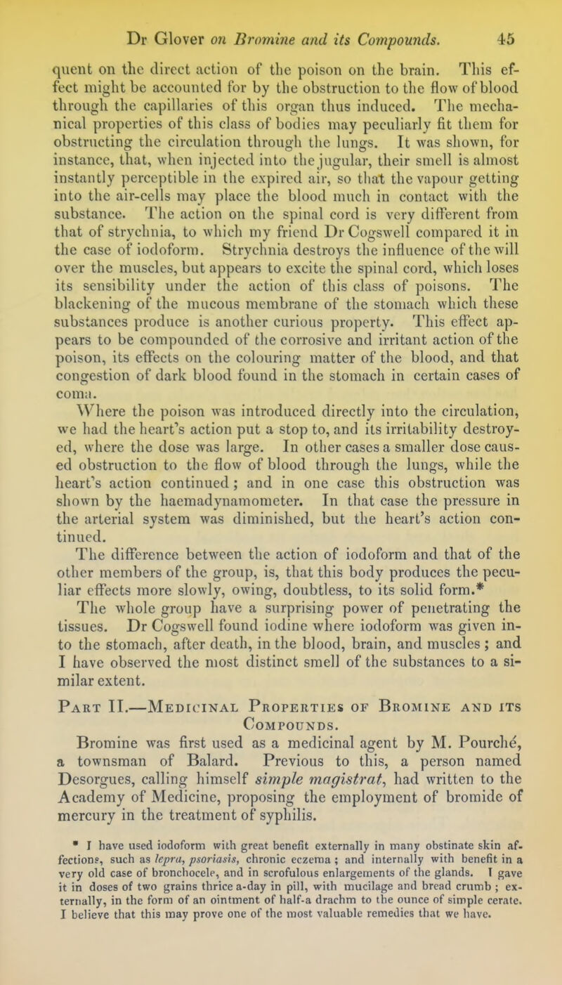 quent on the direct action of the poison on the brain. This ef- fect might be accounted for by the obstruction to the flow of blood through the capillaries of this organ thus induced. The mecha- nical properties of this class of bodies may peculiarly fit them for obstructing the circulation through the lungs. It was shown, for instance, that, when injected into the jugular, their smell is almost instautly perceptible in the expired air, so that the vapour getting into the air-cells may place the blood much in contact with the substance. The action on the spinal cord is very different from that of strychnia, to which my friend Dr Cogswell compared it in the case of iodoform. Strychnia destroys the influence of the will over the muscles, but appears to excite the spinal cord, which loses its sensibility under the action of this class of poisons. The blackening of the mucous membrane of the stomach which these substances produce is another curious property. This effect ap- pears to be compounded of the corrosive and irritant action of the poison, its effects on the colouring matter of the blood, and that congestion of dark blood found in the stomach in certain cases of comii. Where the poison was introduced directly into the circulation, we had the heart''s action put a stop to, and its irritability destroy- ed, where the dose was large. In other cases a smaller dose caus- ed obstruction to the flow of blood through the lungs, while the heart*'s action continued; and in one case this obstruction was shown by the haemadynamometer. In that case the pressure in the arterial system was diminished, but the heart's action con- tinued. The difference between the action of iodoform and that of the other members of the group, is, that this body produces the pecu- liar effects more slowly, owing, doubtless, to its solid form.* The whole group have a surprising power of penetrating the tissues. Dr Cogswell found iodine where iodoform was given in- to the stomach, after death, in the blood, brain, and muscles ; and I have observed the most distinct smell of the substances to a si- milar extent. Part II.—Medicinal Properties of Bromine and its Compounds. Bromine was first used as a medicinal agent by M. Pourche, a townsman of Balard. Previous to this, a person named Desorgues, calling himself simple magistrate had written to the Academy of Medicine, proposing the employment of bromide of mercury in the treatment of syphilis. • I have used iodoform with great benefit externally in many obstinate skin af- fection?, such as lej)r(i, psoriasis, chronic eczema ; and internally with benefit in a very old case of bronchocele, and in scrofulous enlargements of the glands. I gave it in doses of two grains thrice a-day in pill, with mucilage and bread crumb ; ex- ternally, in the form of an ointment of half-a drachm to the ounce of simple cerate. I believe that this may prove one of the most valuable remedies that we have.