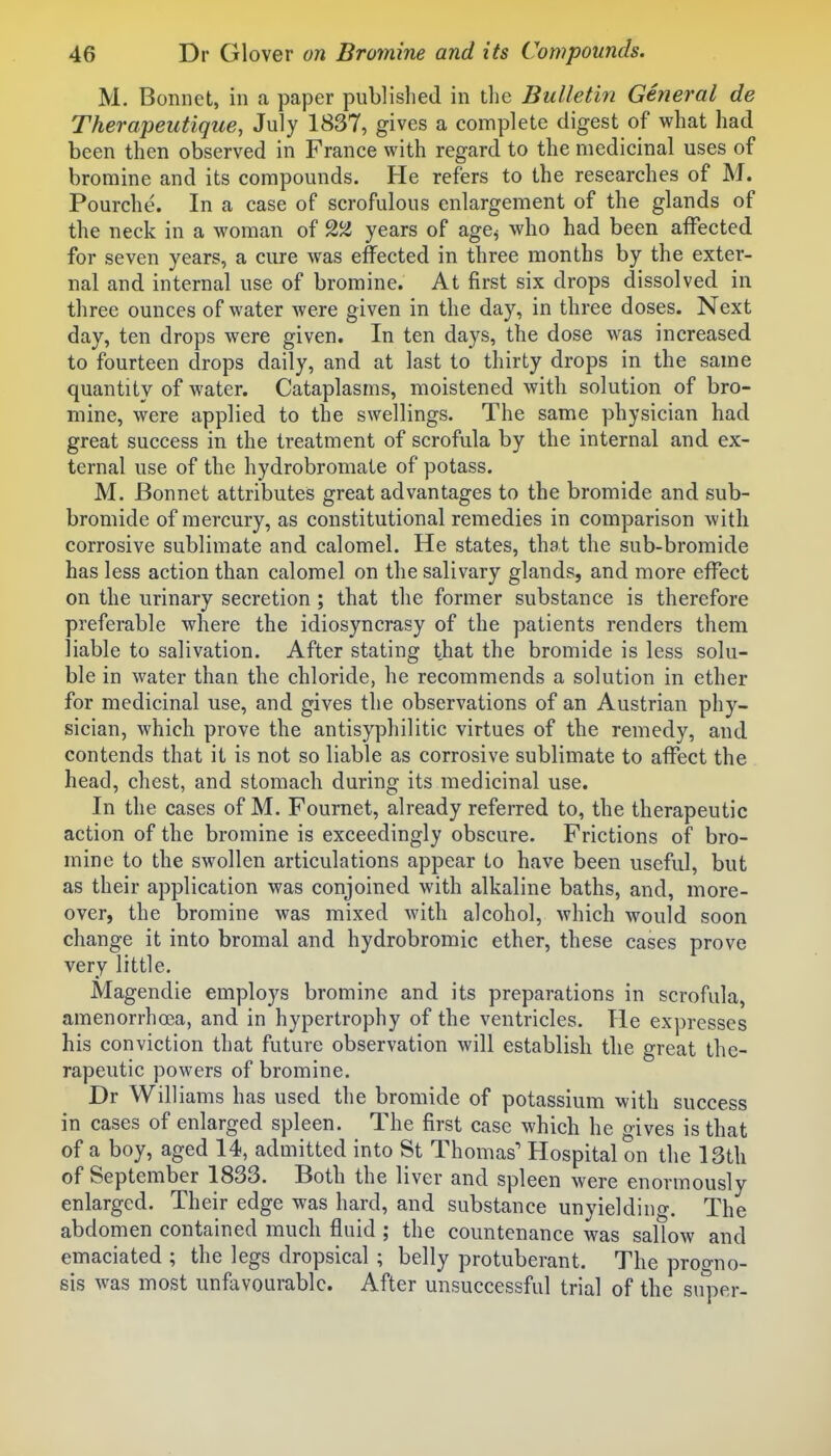 M. Bonnet, in a paper published in the Bulletin Gmeral de Therapeutique, July 1837, gives a complete digest of what had been then observed in France with regard to the medicinal uses of bromine and its compounds. He refers to the researches of M. Pourche. In a case of scrofulous enlargement of the glands of the neck in a woman of years of age^ who had been affected for seven years, a cure was effected in three months by the exter- nal and internal use of bromine. At first six drops dissolved in three ounces of water were given in the day, in three doses. Next day, ten drops were given. In ten days, the dose was increased to fourteen drops daily, and at last to thirty drops in the same quantity of water. Cataplasms, moistened with solution of bro- mine, were applied to the swellings. The same physician had great success in the treatment of scrofula by the internal and ex- ternal use of the hydrobromate of potass. M. Bonnet attributes great advantages to the bromide and sub- bromide of mercury, as constitutional remedies in comparison with corrosive sublimate and calomel. He states, that the sub-bromide has less action than calomel on the salivary glands, and more eff*ect on the urinary secretion ; that the former substance is therefore preferable where the idiosyncrasy of the patients renders them liable to salivation. After stating that the bromide is less solu- ble in water than the chloride, he recommends a solution in ether for medicinal use, and gives the observations of an Austrian phy- sician, which prove the antisyphilitic virtues of the remedy, and contends that it is not so liable as corrosive sublimate to affect the head, chest, and stomach during its medicinal use. In the cases of M. Fournet, already referred to, the therapeutic action of the bromine is exceedingly obscure. Frictions of bro- mine to the swollen articulations appear to have been useful, but as their application was conjoined with alkaline baths, and, more- over, the bromine was mixed with alcohol, which would soon change it into bromal and hydrobromic ether, these cases prove very little. Magendie employs bromine and its preparations in scrofula, amenorrhoea, and in hypertrophy of the ventricles. He expresses his conviction that future observation will establish the great the- rapeutic powers of bromine. Dr Williams has used the bromide of potassium with success in cases of enlarged spleen. The first case which he gives is that of a boy, aged 14, admitted into St Thomas' Hospital on the 13th of September 1833. Both the liver and spleen were enormously enlarged. Their edge was hard, and substance unyielding. The abdomen contained much fluid ; the countenance was sallow and emaciated ; the legs dropsical ; belly protuberant. The progno- sis was most unfavourable. After unsuccessful trial of the super-