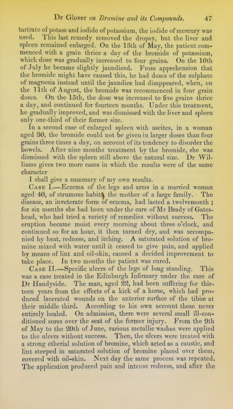 tartrate of potass and iodide of potassium, the iodide of mercury was used. Tliis last remedy removed the dropsy, but the liver and spleen remained enlarged. On the 13th of May, the patient com- menced with a grain thrice a day of the bromide of potassium, which dose was gradually increased to four grains. On the 10th of July he became slightly jaundiced. From apprehension that the bromide might have caused this, he had doses of the sulphate of magnesia instead until the jaundice had disappeared, when, on the 11th of August, the bromide was recommenced in four grain doses. On the 15th, the dose was increased to five grains thrice a day, and continued for fourteen months. Under this treatment, he gradually improved, and was dismissed with the liver and spleen only one-third of their former size. In a second case of enlarged spleen with ascites, in a woman aged 30, the bromide could not be given in larger doses than four grains three times a day, on account of its tendency to disorder the bowels. After nine months treatment by the bromide, she was dismissed with the spleen still above the natural size. Dr Wil- liams gives two more cases in which the results were of the same character I shall give a summary of my own results. Case I.—Eczema of the legs and arms in a married woman aged 40, of strumous habit^ the mother of a large family. The disease, an inveterate form of eczema, had lasted a twelvemonth ; for six months she had been under the care of Mr Brady of Gates- head, who had tried a variety of remedies without success. The eruption became moist every morning about three o''clock, and continued so for an hour, it then turned dry, and was accompa- nied by heat, redness, and itching. A saturated solution of bro- mine mixed with water until it ceased to give pain, and applied by means of lint and oil-skin, caused a decided improvement to take place. In two months the patient was cured. Case IT.—Specific ulcers of the legs of long standing. This was a case treated in the Edinburgh Infirmary under the care of Dr Handyside. The man, aged 2^, had been suffering for thir- teen years from the effects of a kick of a horse, which had pro- duced lacerated wounds on the anterior surface of the tibiae at their middle third. According to his own account these never entirely healed. On admission, there were several small ill-con- ditioned sores over the seat of the former injury. From the 9th of May to the 20th of June, various metallic washes were applied to the ulcers without success. Then, the ulcers were treated with a strong etherial solution of bromine, which acted as a caustic, and lint steeped in saturated solution of bromine placed over them, covered with oil-skin. Next day the same process was repeated. The application produced pain and intense redness, and after the