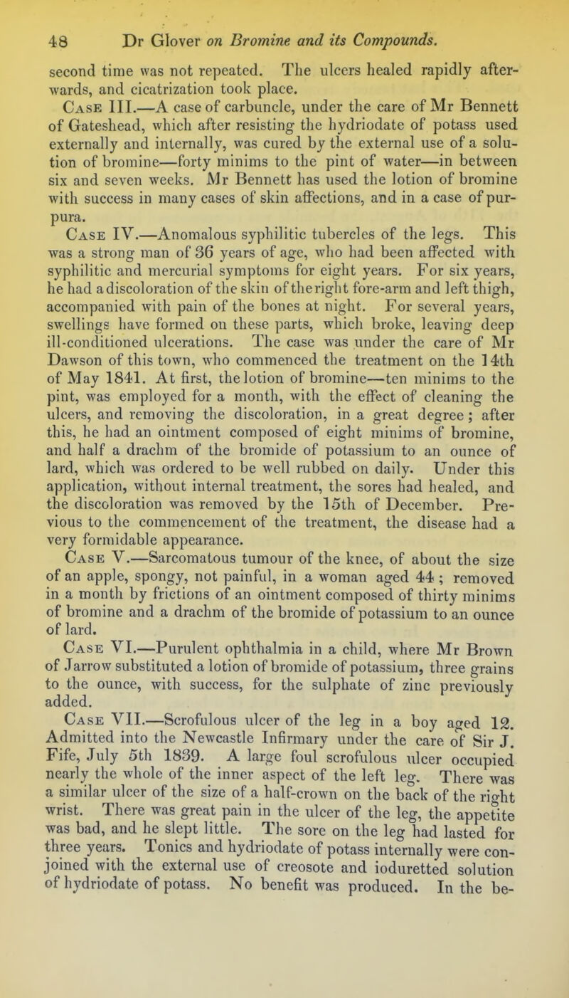 second time was not repeated. The ulcers healed rapidly after- wards, and cicatrization took place. Case III.—A case of carbuncle, under the care of Mr Bennett of Gateshead, which after resisting the hydriodate of potass used externally and internally, was cured by the external use of a solu- tion of bromine—forty minims to the pint of water—in between six and seven weeks. Mr Bennett has used the lotion of bromine with success in many cases of skin affections, and in a case of pur- pura. Case IV.—Anomalous syphilitic tubercles of the legs. This was a strong man of 36 years of age, who had been affected with syphilitic and mercurial symptoms for eight years. For six years, he had a discoloration of the skin of theright fore-arm and left thigh, accompanied with pain of the bones at night. For several years, swellings have formed on these parts, which broke, leaving deep ill-conditioned ulcerations. The case was under the care of Mr Dawson of this town, who commenced the treatment on the 14th of May 1841. At first, the lotion of bromine—ten minims to the pint, was employed for a month, with the effect of cleaning the ulcers, and removing the discoloration, in a great degree; after this, he had an ointment composed of eight minims of bromine, and half a drachm of the bromide of potassium to an ounce of lard, which was ordered to be well rubbed on daily. Under this application, without internal treatment, the sores had healed, and the discoloration was removed by the 15th of December. Pre- vious to the commencement of the treatment, the disease had a very formidable appearance. Case V.—Sarcomatous tumour of the knee, of about the size of an apple, spongy, not painful, in a woman aged 44; removed in a month by frictions of an ointment composed of thirty minims of bromine and a drachm of the bromide of potassium to an ounce of lard. Case VI.—Purulent ophthalmia in a child, where Mr Brown of Jarrow substituted a lotion of bromide of potassium, three grains to the ounce, with success, for the sulphate of zinc previously added. Case VII.—Scrofulous ulcer of the leg in a boy aged 12. Admitted into the Newcastle Infirmary under the care of Sir J. Fife, July 5th 1839. A large foul scrofulous ulcer occupied nearly the whole of the inner aspect of the left leg. There was a similar ulcer of the size of a half-crown on the back of the rio-ht wrist. There was great pain in the ulcer of the leg, the appetite was bad, and he slept little. The sore on the leg had lasted for three years. Tonics and hydriodate of potass internally were con- joined with the external use of creosote and ioduretted solution of hydriodate of potass. No benefit was produced. In the be-