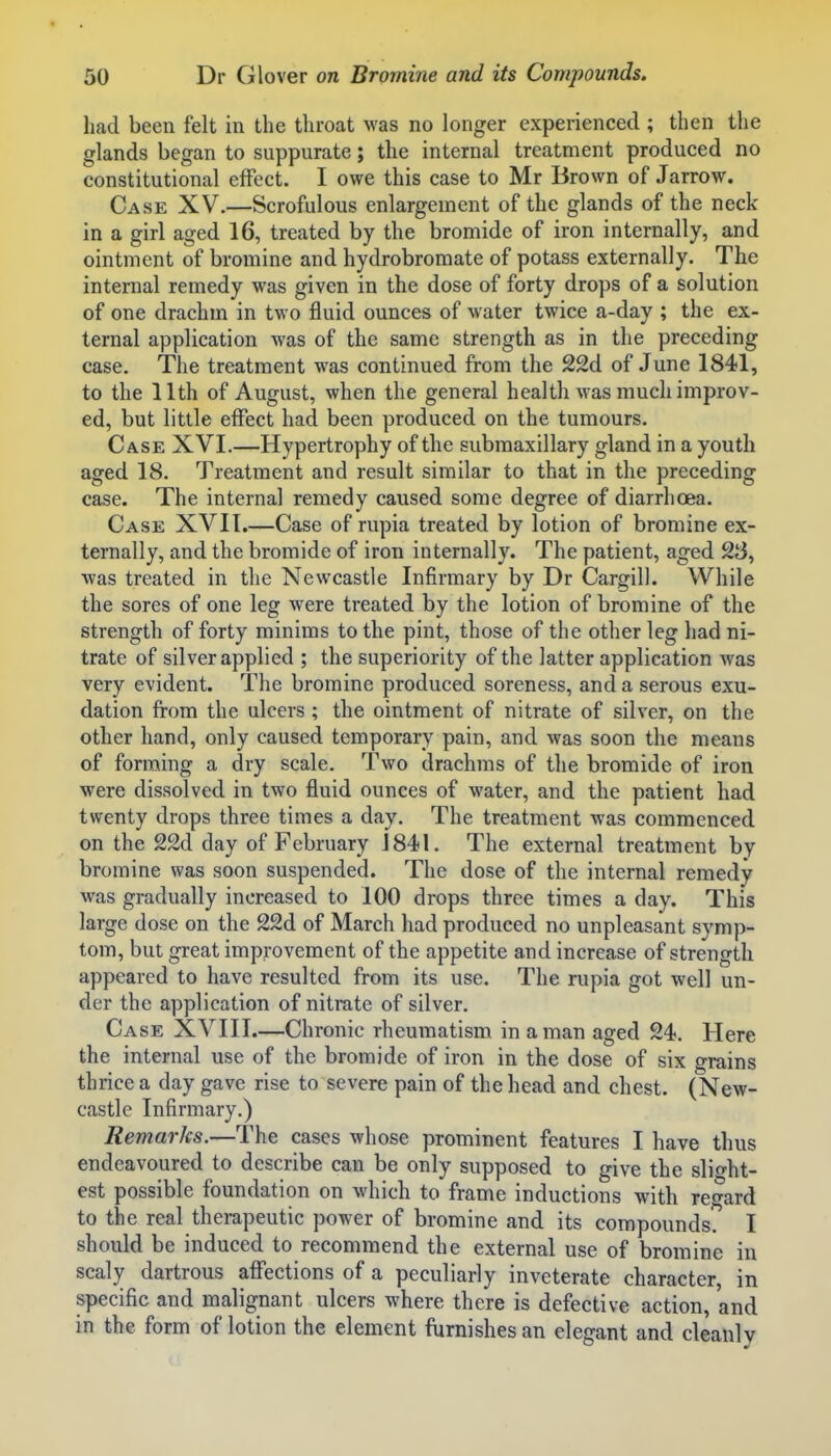 had been felt in the throat was no longer experienced ; then the glands began to suppurate; the internal treatment produced no constitutional effect. I owe this case to Mr Brown of Jarrow. Case XV.—Scrofulous enlargement of the glands of the neck in a girl aged 16, treated by the bromide of iron internally, and ointment of bromine and hydrobromate of potass externally. The internal remedy was given in the dose of forty drops of a solution of one drachm in two fluid ounces of water twice a-day ; the ex- ternal application was of the same strength as in the preceding case. The treatment was continued from the 22d of June 1841, to the 11th of August, when the general health was much improv- ed, but little effect had been produced on the tumours. Case XVI.—Hypertrophy of the submaxillary gland in a youth aged 18. Treatment and result similar to that in the preceding case. The internal remedy caused some degree of diarrhoea. Case XVII.—Case of rupia treated by lotion of bromine ex- ternally, and the bromide of iron internally. The patient, aged 28, was treated in the Newcastle Infirmary by Dr Cargill. While the sores of one leg were treated by the lotion of bromine of the strength of forty minims to the pint, those of the other leg had ni- trate of silver applied ; the superiority of the latter application Avas very evident. The bromine produced soreness, and a serous exu- dation from the ulcers ; the ointment of nitrate of silver, on the other hand, only caused temporary pain, and was soon the means of forming a dry scale. Two drachms of the bromide of iron were dissolved in two fluid ounces of water, and the patient had twenty drops three times a day. The treatment was commenced on the 22d day of February J 841. The external treatment by bromine was soon suspended. The dose of the internal remedy was gradually increased to 100 drops three times a day. This large dose on the 22d of March had produced no unpleasant symp- tom, but great improvement of the appetite and increase of strength appeared to have resulted from its use. The rupia got well un- der the application of nitrate of silver. Case XVIII.—Chronic rheumatism in a man aged 24. Here the internal use of the bromide of iron in the dose of six grains thrice a day gave rise to severe pain of the head and chest. (New- castle Infirmary.) Remarks.—The cases whose prominent features I have thus endeavoured to describe can be only supposed to give the slio-ht- est possible foundation on which to frame inductions with regard to the real therapeutic power of bromine and its compounds? I should be induced to recommend the external use of bromine in scaly dartrous affections of a peculiarly inveterate character, in specific and malignant ulcers where there is defective action, and in the form of lotion the element furnishes an elegant and cleanly