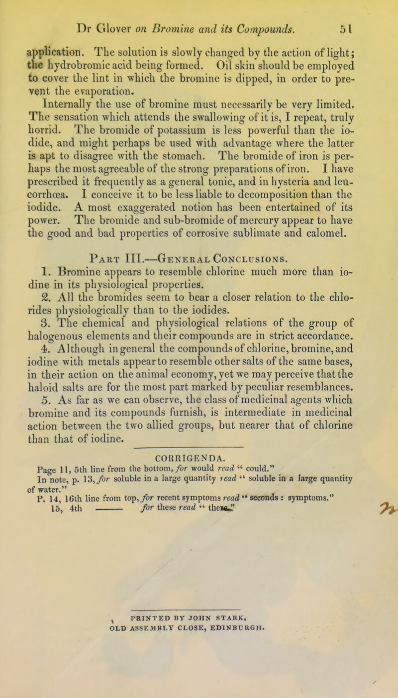 application. The solution is slowly changed by the action of light; the hydrobromic acid being formed. Oil skin should be employed to cover the lint in which the bromine is dipped, in order to pre- vent the evaporation. Internally the use of bromine must necessarily be very limited. The sensation which attends the swallowing of it is, I repeat, truly horrid. The bromide of potassium is less powerful than the io- dide, and might perhaps be used with advantage where the latter is apt to disagree with the stomach. The bromide of iron is per- haps the most agreeable of the strong preparations of iron. I have prescribed it frequently as a general tonic, and in hysteria and leu- corrhoja. I conceive it to be less liable to decomposition than the iodide. A most exaggerated notion has been entertained of its power. The bromide and sub-bromide of mercury appear to have the good and bad properties of corrosive sublimate and calomel. Part III.—Gexeral Conclusions. 1. Bromine appears to resemble chlorine much more than io- dine in its physiological properties. 2. All the bromides seem to bear a closer relation to the chlo- rides physiologically than to the iodides. 3. The chemical and physiological relations of the group of halogenous elements and their compounds are in strict accordance. 4. Although ingeneral the compounds of chlorine, bromine,and iodine with metals appear to resemble other salts of the same bases, in their action on the animal economy, yet we may perceive that the haloid salts are for the most part marked by peculiar resemblances. 5. As far as we can observe, the class of medicinal agents which bromine and its compounds furnish, is intermediate in medicinal action between the two allied groups, but nearer that of chlorine than that of iodine. CORRIGENDA. Page 11, 5th line from tlie bottom,would read  could. In note, p. 13,/yr soluble in a large quantity lead  soluble in a large quantity of water. P. 14, 16th line from top,/or recent symptoms read *♦ seconds : symptoms. 15^ 4th for these read  theiftj ^ PRINTED BY JOHN STAllK, OLD ASSEMBLY CLOSE, EDINBURGH.