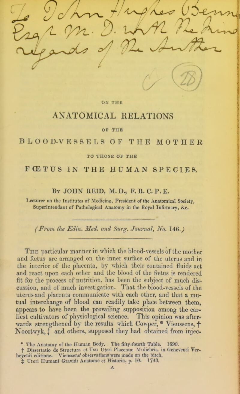 C-7 0/ 0/ ON THE ANATOMICAL RELATIONS OF THE B L O O D-V ESSELS OF THE MOTHER TO THOSE OF THE FOETUS IN THE HUMAN SPECIES. By JOHN REID, M. D., F. R. C. P. E. T-ecturer on the Institutes of Medicine, President of the Anatomical Society, Superintendant of Pathological Anatomy in the Royal Infirmary, &c. (From the Edin. Med. and Surg. Journal, No. 146,J The particular manner in which the blood-vessels of the mother and foetus are arranged on the inner surface of the uterus and in the interior of the placenta, by which their contained fluids act and react upon each other and the blood of the foetus is rendered fit for the jDrocess of nutrition, has been the subject of much dis- cussion, and of much investigation. That the blood-vessels of the uterus and placenta communicate with each other, and that a mu- tual interchange of blood can readily take place between them, appears to have been the prevailing supposition among the ear- liest cultivators of physiological science. This opinion was after- wards strengthened by the results which Cowper, * Vieussens, -f- Noortwyk, | and others, supposed they had obtained from injec- • The Anatomy of the Human Body. The fifty-fourth Table. 169?]. •(■ Dissertatio de Structura et Usu Uteri Placentas Muliebris, in Genevensi Ver- heyenii editione. Vieussens' observations were made on the bitch. X Uteri Humani Gravidi Anatome et Historia, p. 10, 1743, A