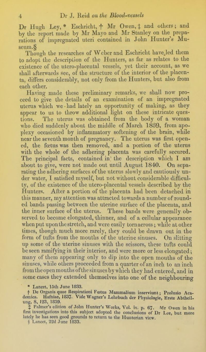 Dr llugli Ley, * Eschricht, f Mr Owen, X and otliers; and by tlie report made hy Mr Mayo and Mr Stanley on the prepa- rations of impregnated uteri contained in John Hunter's Mu- se um.§ Though the researches of Weber and Eschricht havejed them to adopt the descriplion of the Hunters, as far as relates to the existence of the utcro-placental vessels, yet their account, as we shall afterwards see, of the structure of the interior of the placen- ta, differs considerably, not only from the Hunters, but also from each other. Having made these preliminary remarks, we shall now pro- ceed to give the details of an examination of an impregnated uterus which we • had lately an opportunity of making, as they appear to us to throw additional light on these intricate ques- tions. The uterus was obtained from the body of a woman who died suddenly about the middle of March 1839, from apo- plexy occasioned by inflammatory softening of the brain, while near the seventh month of pregnancy. The uterus was first open- ed, the foetus was then removed, and a portion of the uterus with the whole of the adhering placenta was carefully secured. The principal facts, contained in the description which I am about to give, were not made out until August 1840. On sepa- rating the adhering surfaces of the uterus slowly and cautiously un- der water, I satisfied myself, but not without considerable difficul- ty, of the existence of the utero-placental vessels described by the Hunters. After a portion of the placenta had been detached in this manner, my attention was attracted towards a number of round- ed bands passing between the uterine surface of the placenta, and the inner surface of the uterus. These bands were generally ob- served to become elongated, thinner, and of a cellular appearance when put upon the stretch, and were easily torn across; while at other times, though much more rarely, they could be drawn out in the form of tufts from the mouths of the uterine sinuses. On slitting up some of the uterine sinuses with the scissors, these tufts could be seen ramifying in their interior, and were more or less elongated; many of them appearing only to dip into the open mouths of the sinuses, while others proceeded from a quarter of an inch to an inch from the open mouths ofthe sinuses by which they had entered, and in some cases they extended themselves into one of the neidibourinff • Lancet, 15th June 1833. f De Organis quae Respirationi Foetus Mammalium inserviunt; Prolusio Aca- demica. Hafniae, 1837- Vide Wagner's Lehrbuch der Physioloi;ie, Erste Abtheil- ung, S, 123, 1839. X Palmer's edition of John Hunter's Works, Vol. iv. p. 67. Mr Owen in his first investigations into this subject adopted the conclusions of Dr Lee, but more lately he has seen good grounds to return to the Hunterian view j Lancet, 22d June 1833.