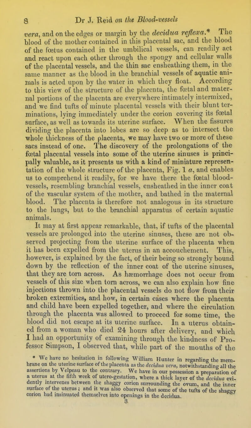 vera, and on the edges or margin by the decidua rejlexa* The blood of the mother contained in this placental sac, and the blood of the foetus contained in the umbilical vessels, can readily act and react upon each other through the spongy and cellular walls of the placental vessels, and the thin sac ensheathing them, in the same manner as the blood in the branchial vessels of aquatic ani- mals is acted upon by the water in which they float. According to this view of the structure of the placenta, the foetal and mater- nal portions of the placenta are everywhere intimately intermixed, and we find tufts of minute placental vessels with their blunt ter- minations, lying immediately under the corion covering its foetal surface, as well as towards its uterine surface. When the fissures dividing the placenta into lobes are so deep as to intersect the whole thickness of the placenta, we may have two or more of these sacs instead of one. The discovery of the prolongations of the foetal placental vessels into some of the uterine sinuses is princi- pally valuable, as it presents us with a kind of miniature represen- tation of the whole structure of the placenta, Fig. 1 a, and enables us to comprehend it readily, for we have there the foetal blood- vessels, resembling branchial vessels, ensheathed in the inner coat of the vascular system of the mother, and bathed in the maternal blood. The placenta is therefore not analogous in its structure to the lungs, but to the branchial apparatus of certain aquatic animals. It may at first appear remarkable, that, if tufts of the placental vessels are prolonged into the uterine sinuses, these arc not ob- served projecting from the uterine surface of the placenta when it has been expelled from the uterus in an accouchement. This, however, is explained by the fact, of their being so strongly bound down by the reflection of the inner coat of the uterine sinuses, that they are torn across. As haemorrhage does not occur from vessels of this size when torn across, we can also explain how fine injections thrown into the placental vessels do not flow from their broken extremities, and how, in certain cases where the placenta and child have been expelled together, and where the circulation through the placenta was allowed to proceed for some time, the blood did not escape at its uterine surface. In a uterus obtain- ed from a woman who died 24 hours after delivery, and which I had an opportunity of examining through the kindness of Pro- fessor Simpson, I observed that, while part of the mouths of the • We have no hesitation in following William Hunter in regarding the mem- brane on the uterine surface of the placenta as the decidua vera, notwithstanding all the assertions by Velpeau to the contrary. We have in our possession a preparation of a uterus at the fifth week of utero-gestation, where a thick layer of the decidua evi- dently intervenes between the shaggy corion surrounding the ovum, and the inner surface of the uterus ; and it was also observed that some of the tufts of the shaggy corion had insinuated themselves into openings in the decidua 3