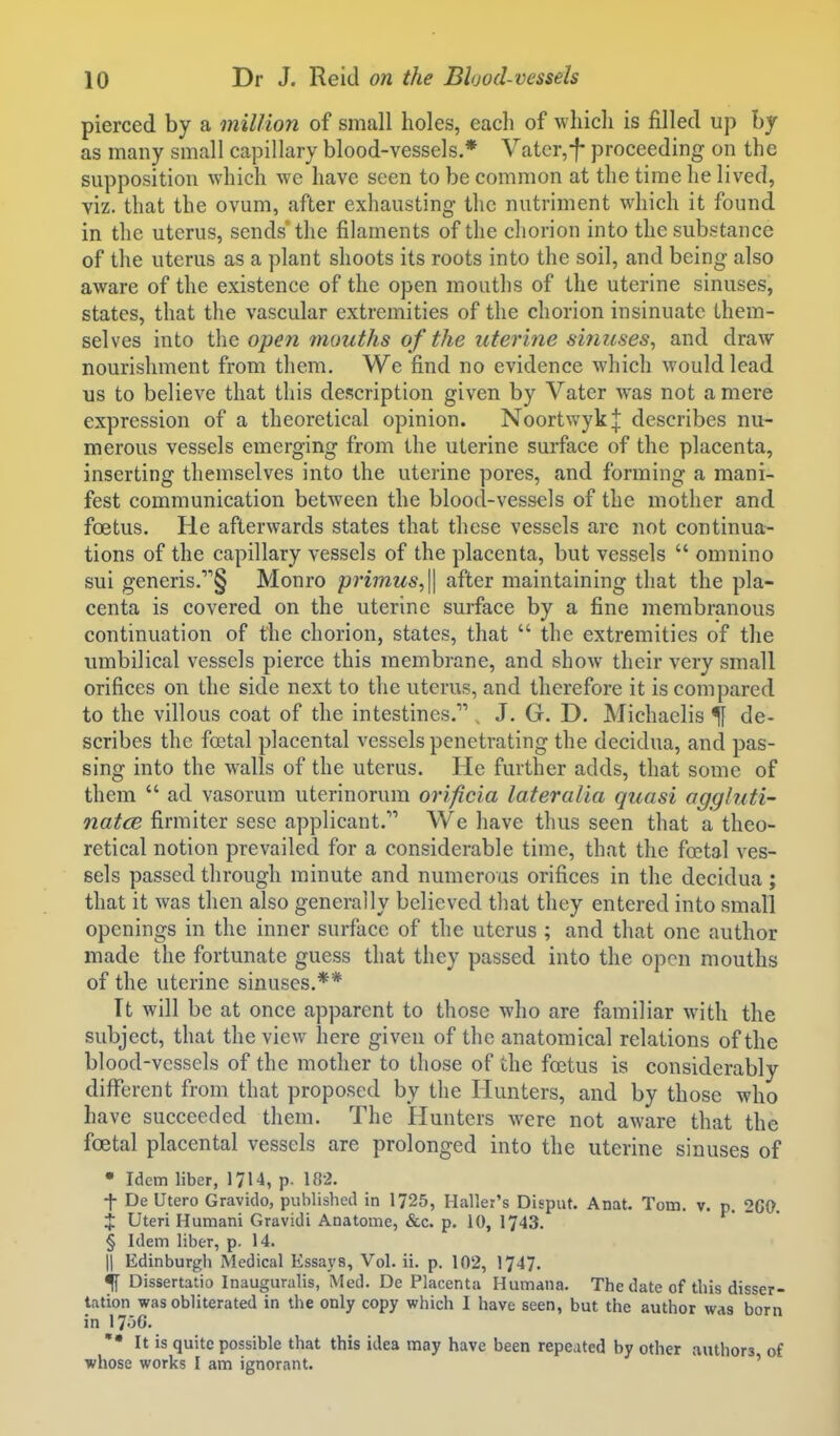 pierced by a mil/ion of small holes, each of which is filled up hy as many small capillary blood-vessels.* Vatcr,f proceeding on the supposition which we have seen to be common at the time he lived, viz. that the ovum, after exhausting the nutriment which it found in the uterus, sends the filaments of the chorion into the substance of the uterus as a plant shoots its roots into the soil, and being also aware of the existence of the open mouths of the uterine sinuses, states, that the vascular extremities of the chorion insinuate them- selves into the open 7nouths of the uterme sinuses, and draw nourishment from them. We find no evidence which would lead us to believe that this description given by Vater was not a mere expression of a theoretical opinion. NoortwykJ describes nu- merous vessels emerging from the uterine surface of the placenta, inserting themselves into the uterine pores, and forming a mani- fest communication between the blood-vessels of the mother and foetus. He afterwards states that these vessels are not continua- tions of the capillary vessels of the placenta, but vessels  omnino sui generis.'''§ Monro primus,\\ after maintaining that the pla- centa is covered on the uterine surface by a fine membranous continuation of the chorion, states, that  the extremities of the umbilical vessels pierce this membrane, and show their very small orifices on the side next to the uterus, and therefore it is compared to the villous coat of the intestines. , J. G. D. Michaelis % de- scribes the foetal placental vessels penetrating the decidua, and pas- sing into the walls of the uterus. He further adds, that some of them  ad vasorum uterinorum orificia lateralia quasi aggluti- natce firmiter sesc applicant. We have thus seen that a theo- retical notion prevailed for a considerable time, that the foetal ves- sels passed through minute and numerous orifices in the decidua; that it was then also generally believed that they entered into small openings in the inner surface of the uterus ; and that one author made the fortunate guess that they passed into the open mouths of the uterine sinuses.** Tt will be at once apparent to those who are familiar with the subject, that the view here given of the anatomical relations of the blood-vessels of the mother to those of the fatus is considerably diflTerent from that proposed by the Hunters, and by those who have succeeded them. The Hunters were not aware that the foetal placental vessels are prolonged into the uterine sinuses of • Idem liber, 1714, p. 182. -f- De Utero Gravido, published in 1725, Haller's Disput. Anat. Tom. v. p. 260. 4: Uteri Humani Gravidi Anatome, &c. p. 10, 1743. § Idem liber, p. 14. II Edinburgh Medical Essays, Vol. ii. p. 102, 1747. % Dissertatio Inauguralis, Med. De Placenta Humana. The date of this disser- tation was obliterated in the only copy which I have seen, but the author was born in 17o0. It is quite possible that this idea may have been repeated by other authors of whose works I am ignorant. '