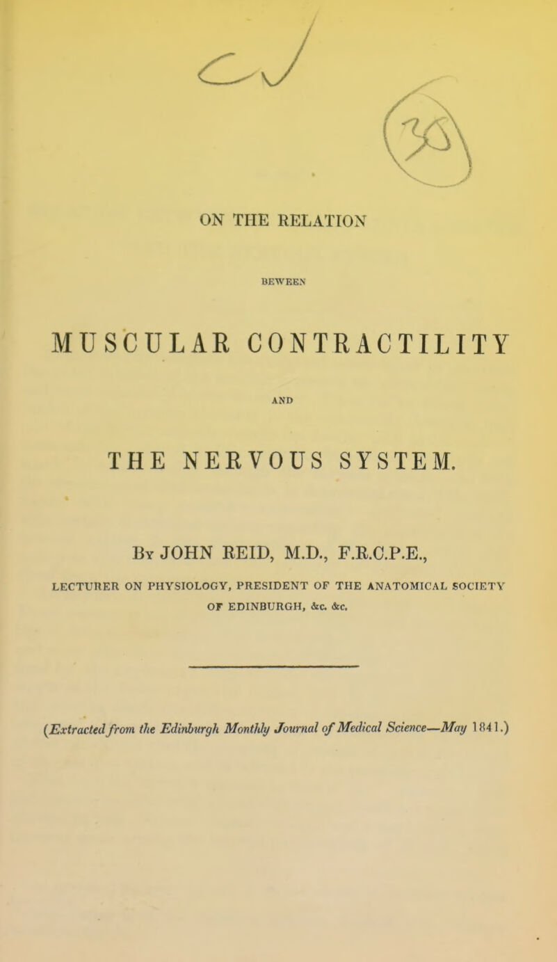 ON THE RELATION BEWEEN MUSCULAR CONTRACTILITY AND THE NERVOUS SYSTEM. By JOHN REID, M.D., F.R.C.P.E., LECTURER ON PHYSIOLOGY, PRESIDENT OF THE ANATOMICAL SOCIETY or EDINBURGH, &c &c.