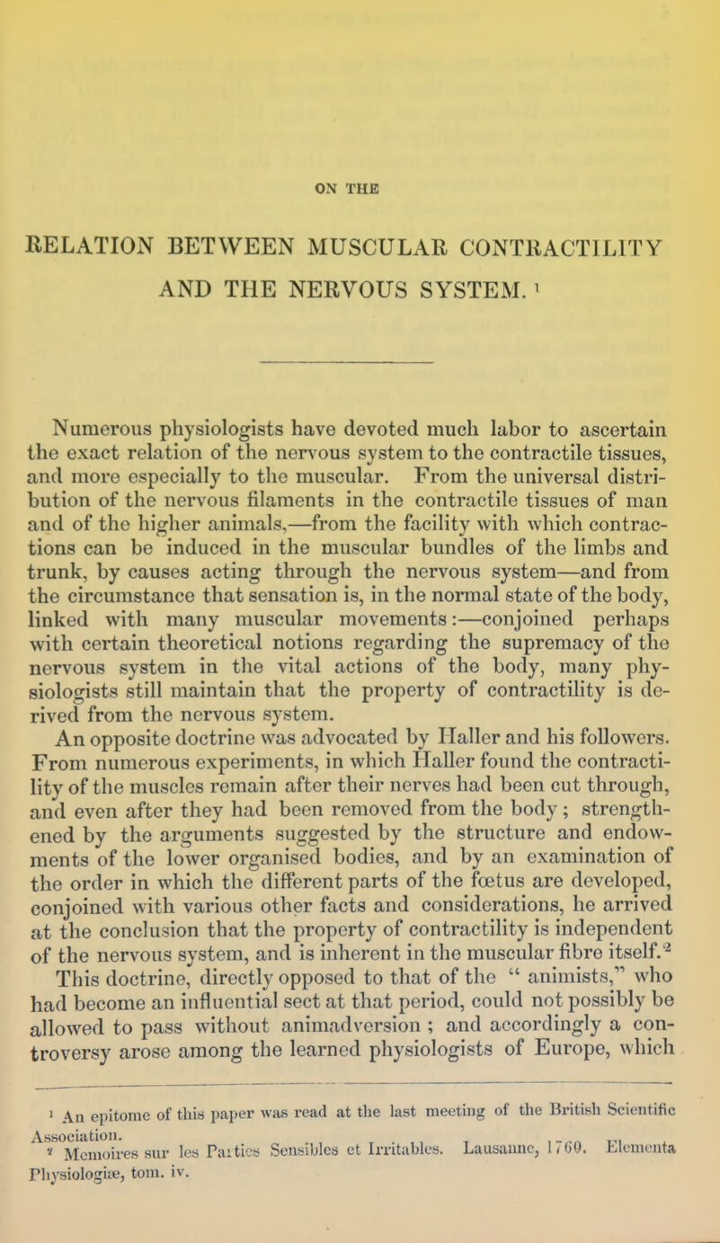 ON THE RELATION BETWEEN MUSCULAR CONTRACTILITY AND THE NERVOUS SYSTEM.' Numerous physiologists have devoted much labor to ascertain the exact relation of the nervous system to the contractile tissues, and more especially to the muscular. From the universal distri- bution of the nervous filaments in the contractile tissues of man and of the higher animals,—from the facility with which contrac- tions can be induced in the muscular bundles of the limbs and trunk, by causes acting through the nervous system—and from the circumstance that sensation is, in the normal state of the body, linked with many muscular movements:—conjoined perhaps with certain theoretical notions regarding the supremacy of the nervous system in the vital actions of the body, many phy- siologists still maintain that the property of contractility is de- rived from the nervous system. An opposite doctrine was advocated by Ilaller and his followers. From numerous experiments, in which Haller found the contracti- lity of the muscles remain after their nerves had been cut through, and even after they had been removed from the body ; strength- ened by the arguments suggested by the structure and endow- ments of the lower organised bodies, and by an examination of the order in which the different parts of the foetus are developed, conjoined with various other facts and considerations, he arrived at the conclusion that the property of contractility is independent of the nervous system, and is inherent in the muscular fibre itself.^ This doctrine, directly opposed to that of the  animists, who had become an influential sect at that period, could not possibly be allowed to pass without animadversion ; and accordingly a con- troversy arose among the learned physiologists of Europe, which ' Au epitome of this paper was read at the last meeting of the British Scientific Association. , . x fi * Mcmoires sur les Paitics Sensiblcs et Irntubles. Lausanne, hOO. Llemcnta Phj-siologiie, torn. iv.