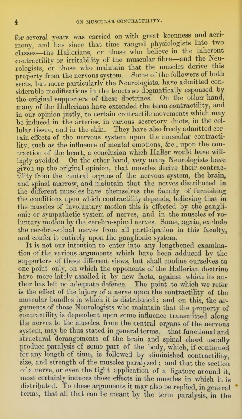 for several years was carried on with great keenness and acri- mony, and has since that time ranged physiologists into two classes—the Hallerians, or those who believe in the inherent contractility or irritability of the muscular fibre—and the Neu- rologists, or those who maintain that the muscles derive this property from the nervous system. Some of the followers of both sects, but more particularly the Neurologists, have admitted con- siderable modifications in the tenets so dogmatically espoused by the original supporters of these doctrines. On the other hand, many of the Hallerians have extended the term contractility, and in our opinion justly, to certain contractile movements ^yhich may be induced in the arteries, in various secretory ducts, in the cel- lular tissue, and in the skin. They have also freely admitted cer- tain effects of the nervous system upon the muscular contracti- lity, such as the influence of mental emotions, fcc, upon the con- traction of the heart, a conclusion which Haller would have will- ingly avoided. On the other hand, very many Neurologists have given up the original opinion, that muscles derive their contrac- tility from the central organs of the nervous system, the brain, and spinal marrow, and maintain that the nerves distributed in the different muscles have themselves the faculty of furnishing the conditions upon which contractility depends, believing that in the muscles of involuntary motion this is effected by the gangli- onic or sympathetic system of nerves, and in the muscles of vo- luntary motion by the cerebro-spinal nerves. Some, again, exclude the cerebro-spinal nerves from all participation in this faculty, and confer it entirely upon -the ganglionic system. It is not our intention to enter into any lengthened examina- tion of the various arguments which have been adduced by the supporters of these different views, but shall confine ourselves to one point only, on which the opponents of the Hallerian doctrine have more lately assailed it by new facts, against which its au- thor has left no adequate defence. The point to which we refer is the effect of the injury of a nerve upon the contractility of the muscular bundles in which it is distributed; and on this, the ar- guments of those Neurologists who maintain that the property of contractility is dependent upon some influence transmitted along the nerves to the muscles, from the central organs of the nervous system, may be thus stated in general terms,—that functional and structural derangements of the brain and spinal chord usually produce paralysis of some part of the body, which, if continued for any length of time, is followed by diminished contractility, size, and strength of the muscles paralyzed; and that the section of a nerve, or even the tight application of a ligature around it, most certainly induces those effects in the muscles in which it is distributed. To these arguments it may also be replied, in general terms, that all tliat can be meant by the term paralysis, in the