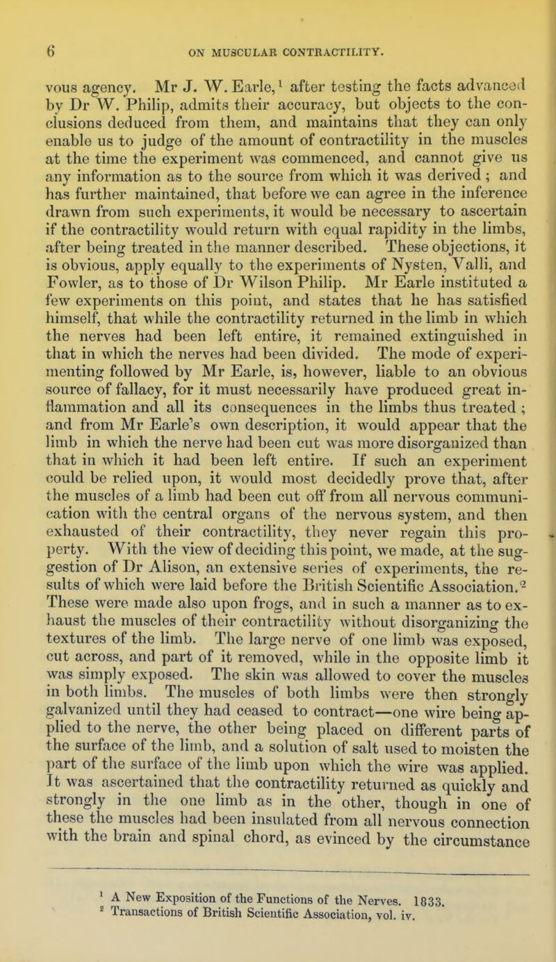 vous agency. Mr J. W. Earle, ^ after testing the facts advanced by Dr W. Philip, admits their accuracy, but objects to the con- clusions deduced from them, and maintains that they can only enable us to judge of the amount of contractility in the muscles at the time the experiment was commenced, and cannot give us any information as to the source from which it was derived; and has further maintained, that before we can agree in the inference drawn from such experiments, it would be necessary to ascertain if the contractility would return with equal rapidity in the limbs, after being treated in the manner described. These objections, it is obvious, apply equally to the experiments of Nysten, Valli, and Fowler, as to those of Dr Wilson Philip. Mr Earle instituted a few experiments on this point, and states that he has satisfied himself, that while the contractility returned in the limb in which the nerves had been left entire, it remained extinguished in that in which the nerves had been divided. The mode of experi- menting followed by Mr Earle, is, however, liable to an obvious source of fallacy, for it must necessarily have produced great in- flammation and all its consequences in the limbs thus treated ; and from Mr Earle's own description, it would appear that the limb in which the nerve had been cut was more disorganized than that in which it had been left entire. If such an experiment could be relied upon, it would most decidedly prove that, after the muscles of a limb had been cut off from all nervous communi- cation with the central organs of the nervous system, and then exhausted of their contractility, they never regain this pro- perty. With the view of deciding this point, we made, at the sug- gestion of Dr Alison, an extensive series of experiments, the re- sults of which were laid before the British Scientific Association.- These were made also upon frogs, and in such a manner as to ex- haust the muscles of their contractility without disorganizing the textures of the limb. The large nerve of one limb was exposed, cut across, and part of it removed, while in the opposite limb it was simply exposed. The skin was allowed to cover the muscles in both limbs. The muscles of both limbs were then strongly galvanized until they had ceased to contract—one wire being ap- plied to the nerve, the other being placed on different parts of the surface of the limb, and a solution of salt used to moisten the part of the surface of the limb upon which the wire was applied. It was ascertained that the contractihty returned as quickly and strongly in the one limb as in the other, though in one of these the muscles had been insulated from all nervous connection with the brain and spinal chord, as evinced by the circumstance ' A New Exposition of the Functions of the Nerves. 1833. * Transactions of British Scientific Association, vol. iv.