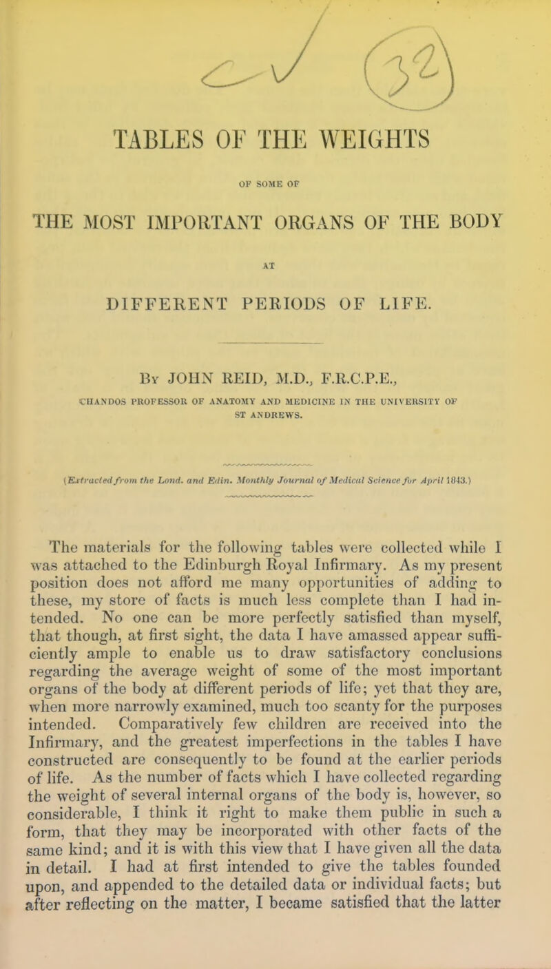 TABLES OF THE WEIGHTS OF SOME OP THE MOST IMPORTANT ORGANS OF THE BODY AX DIFFERENT PERIODS OF LIFE. Bv JOHN REID, M.D., F.R.C.P.E., CHANDOS PROFESSOR OF ANATOMY AND MEDICINE IN THE UNIVEKSITV OF ST ANDREWS. {'Extracted from the Lond. and Edin, Monthly Journal of Medical Science for April 1843.) The materials for the following tables were collected while I was attached to the Edinburgh Royal Infirmary. As my present position does not afford me many opportunities of adding to these, my store of facts is much less complete than I had in- tended. No one can be more perfectly satisfied than myself, that though, at first sight, the data I have amassed appear suffi- ciently ample to enable us to draw satisfactory conclusions regarding the average weight of some of the most important organs of the body at different periods of life; yet that they are, when more narrowly examined, much too scanty for the purposes intended. Comparatively few children are received into the Infirmary, and the greatest imperfections in the tables I have constructed are consequently to be found at the earlier periods of life. As the number of facts which I have collected regarding the weight of several internal organs of the body is, however, so considerable, I think it right to make them public in such a form, that they may be incorporated with other facts of the same kind; and it is with this view that I have given all the data in detail. I had at first intended to give the tables founded upon, and appended to the detailed data or individual facts; but