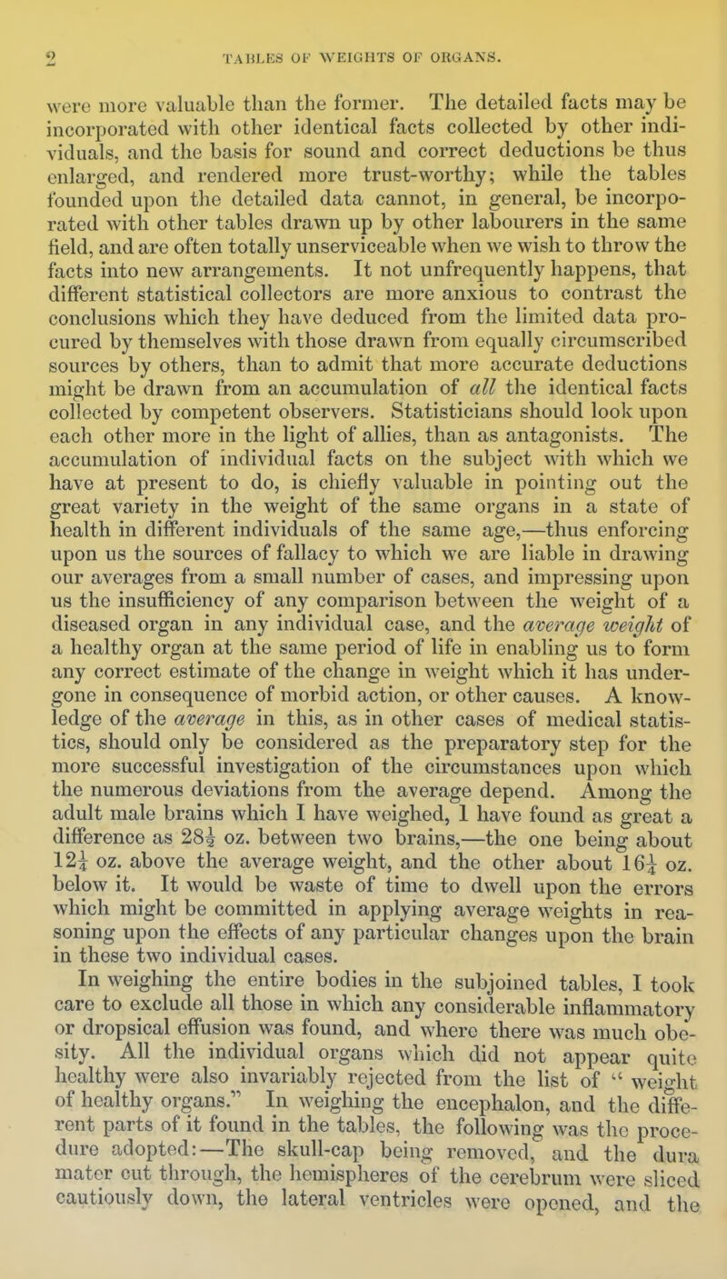 were more valuable than the former. The detailed facts may be incorporated with other identical facts collected by other indi- viduals, and the basis for sound and correct deductions be thus enlarged, and rendered more trust-worthy; while the tables founded upon the detailed data cannot, in general, be incorpo- rated with other tables drawn up by other labourers in the same field, and are often totally unserviceable when we wish to throw the facts into new arrangements. It not unfrequently happens, that different statistical collectors are more anxious to contrast the conclusions which they have deduced from the limited data pro- cured by themselves with those drawn from equally circumscribed sources by others, than to admit that more accurate deductions might be drawn from an accumulation of all the identical facts collected by competent observers. Statisticians should look upon each other more in the light of allies, than as antagonists. The accumulation of individual facts on the subject with which we have at present to do, is chiefly valuable in pointing out the great variety in the weight of the same organs in a state of health in different individuals of the same age,—thus enforcing upon us the sources of fallacy to which we are liable in drawing our averages from a small number of cases, and impressing upon us the insufficiency of any comparison between the weight of a diseased organ in any individual case, and the average weight of a healthy organ at the same period of life in enabling us to form any correct estimate of the change in weight which it has under- gone in consequence of morbid action, or other causes. A know- ledge of the average in this, as in other cases of medical statis- tics, should only be considered as the preparatory step for the more successful investigation of the circumstances upon which the numerous deviations from the average depend. Among the adult male brains which I have weighed, 1 have found as great a difference as 28^ oz. between two brains,—the one being about 12^ oz. above the average weight, and the other about 16^ oz. below it. It would be waste of time to dwell upon the errors which might be committed in applying average weights in rea- soning upon the effects of any particular changes upon the brain in these two individual cases. In weighing the entire bodies in the subjoined tables, I took care to exclude all those in which any considerable inflammatory or dropsical effusion was found, and where there was much obe- sity. All the individual organs which did not appear quite healthy were also invariably rejected from the list of  weight of healthy organs. In weighing the encephalon, and the diffe- rent parts of it found in the tables, the following was the proce- dure adopted:—The skull-cap being removed, and the dura mater cut through, the hemispheres of the cerebrum were sliced cautiously down, the lateral ventricles were opened, and the