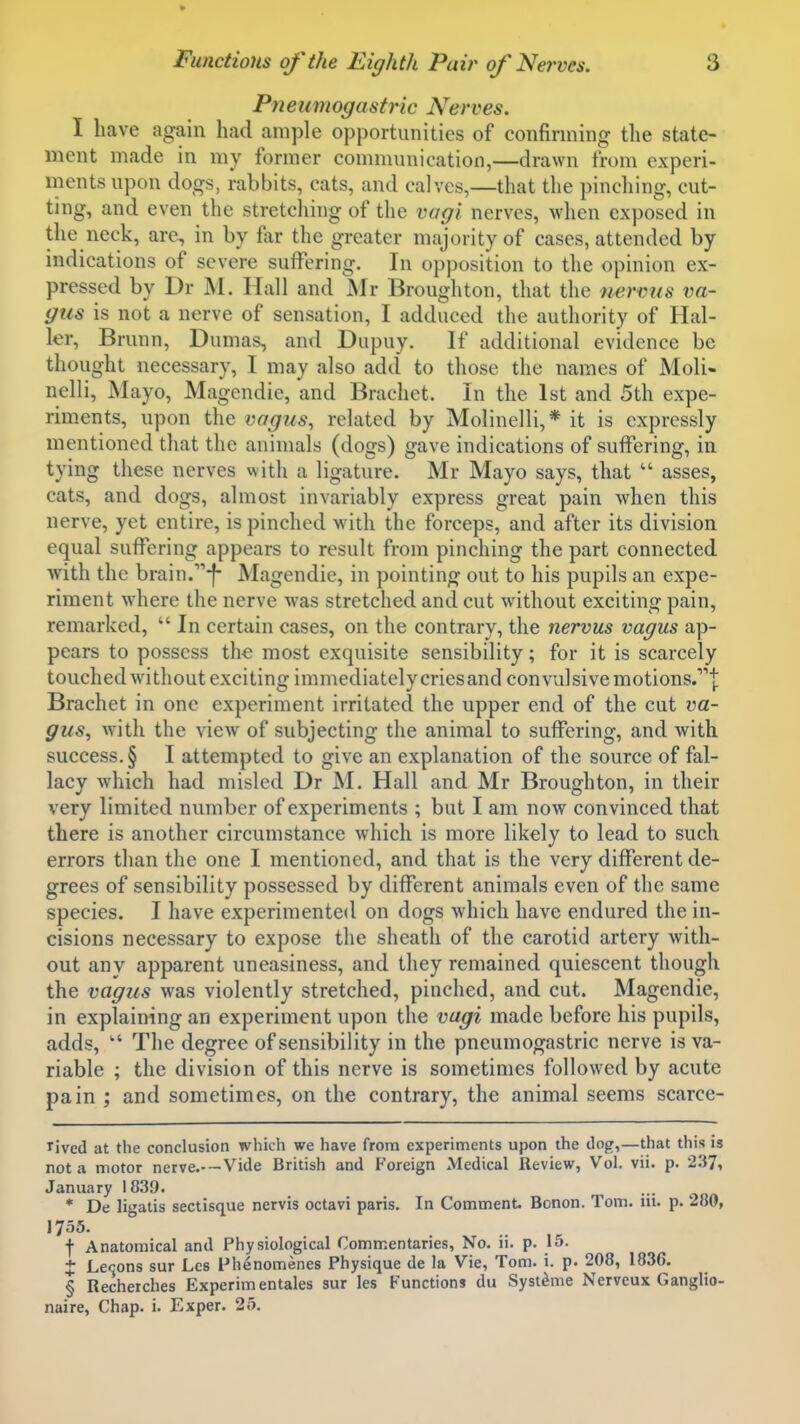 Pneumogastric Nerves. I have again had ample opportunities of confinning the state- ment made in my former connnunication,—drawn from experi- ments upon dogs, rabbits, cats, and calves,—that the pinching, cut- ting, and even the stretching of the vagi nerves, when exposed in the neck, are^ in by ftir the greater majority of cases, attended by indications of severe suffering. In opposition to the opinion ex- pressed by Dr M. Hall and JNIr Broughton, that the nermis va- gus is not a nerve of sensation, I adduced the authority of Hal- ler, Brunn, Dumas, and Dupuy. If additional evidence be thought necessary, I may also add to those the names of Moli- nelli, Mayo, Magendie, and Brachct. In the 1st and 5th expe- riments, upon the vagus, related by Molinelli,* it is expressly mentioned that the animals (dogs) gave indications of suffering, in tying these nerves with a ligature. Mr Mayo says, that  asses, cats, and dogs, almost invariably express great pain when this nerve, yet entire, is pinched with the forceps, and after its division equal suffering appears to result from pinching the part connected with the brain.''''-f- Magendie, in pointing out to his pupils an expe- riment where the nerve was stretched and cut without exciting pain, remarked,  In certain cases, on the contrary, the nervus vagus ap- pears to possess the most exquisite sensibility; for it is scarcely touched without exciting immediately cries and convulsive motions.!; Brachet in one experiment irritated the upper end of the cut va- gus, with the view of subjecting the animal to suffering, and with success. § I attempted to give an explanation of the source of fal- lacy which had misled Dr M. Hall and Mr Broughton, in their very limited number of experiments ; but I am now convinced that there is another circumstance which is more likely to lead to such errors than the one I mentioned, and that is the very different de- grees of sensibility possessed by different animals even of the same species. I have experimented on dogs which have endured the in- cisions necessary to expose the sheath of the carotid artery with- out any apparent uneasiness, and they remained quiescent though the vagus was violently stretched, pinched, and cut. Magendie, in explaining an experiment upon the vagi made before his pupils, adds,  The degree of sensibility in the pneumogastric nerve is va- riable ; the division of this nerve is sometimes followed by acute pain ; and sometimes, on the contrary, the animal seems scarce- rived at the conclusion wliich we have from experiments upon the dog,—that this is not a motor nerve.—Vide British and Foreign Medical Review, Vol. vii. p. 237, January 1839. * De lii'alis sectisque nervis octavi paris. In Comment. Bonon. Tom. iii. p. 280, 1755. f Anatomical and Physiological Commentaries, No. 11. p. 15. J Lecons sur Les Fhenomenes Physique de la Vie, Tom. i. p. 208, 1836. § Recherches Experimentales sur les Functions du Syst^me Nervcux Ganglto- naire, Chap. i. Exper. 25.