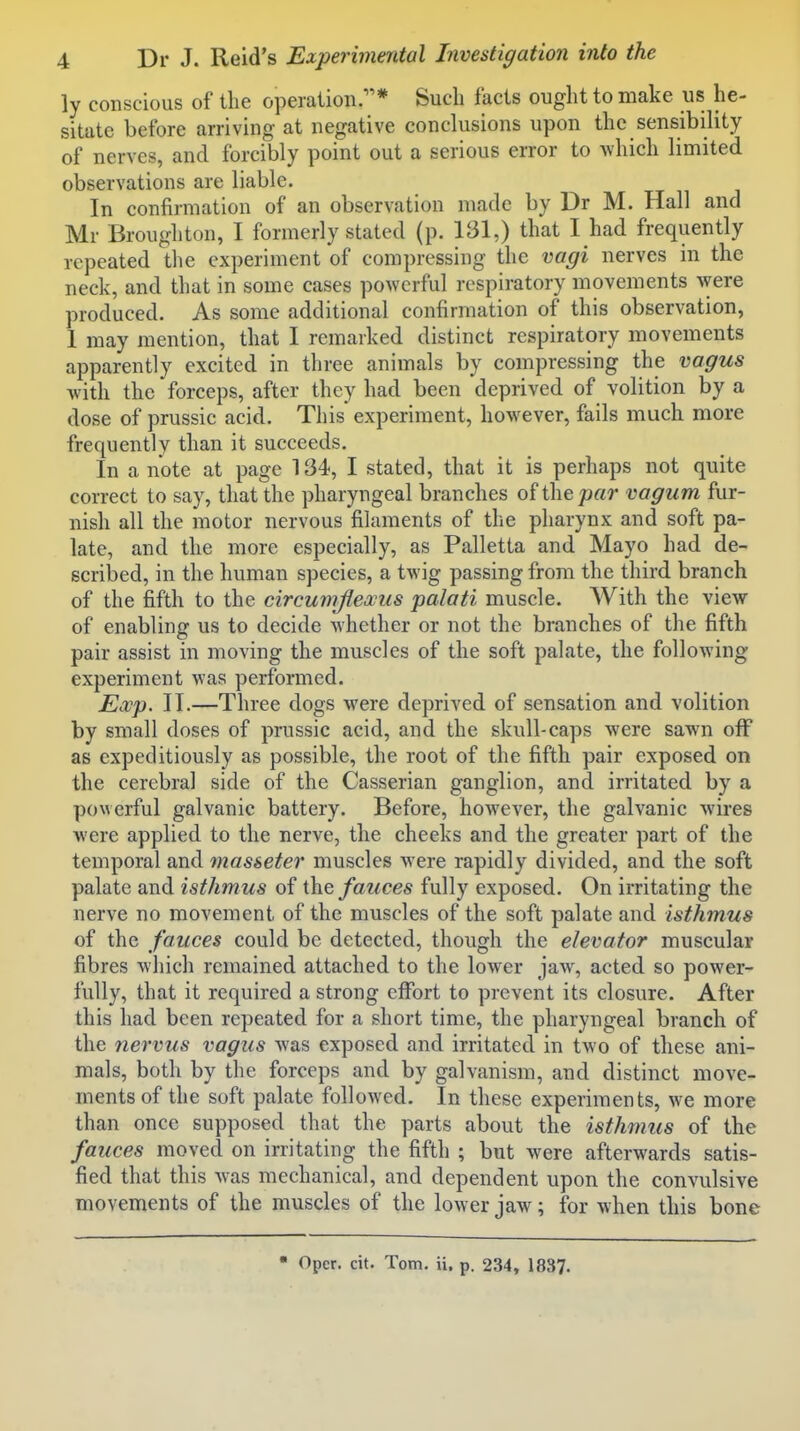 ly conscious of the operation.* Such facts ought to make uis he- sitate before arriving- at negative conclusions upon the sensibility of nerves, and forcibly point out a serious error to which limited observations are liable. In confirmation of an observation made by Dr M. Hall and Mr Broughton, I formerly stated (p. 131,) that I had frequently repeated the experiment of compressing the vagi nerves in the neck, and that in some cases powerful respiratory movements were produced. As some additional confirmation of this observation, 1 may mention, that I remarked distinct respiratory movements apparently excited in three animals by compressing the vagus with the forceps, after they had been deprived of volition by a dose of prussic acid. This experiment, however, fails much more frequently than it succeeds. In a note at page 134, I stated, that it is perhaps not quite correct to say, that the pharyngeal branches of the par vagum fur- nish all the motor nervous filaments of the pharynx and soft pa- late, and the more especially, as Palletta and Mayo had de- 6cril3ed, in the human species, a twig passing from the third branch of the fifth to the circumflexus palati muscle. With the view of enabling us to decide whether or not the branches of the fifth pair assist in moving the muscles of the soft palate, the following experiment was performed. Exp. II.—Three dogs were deprived of sensation and volition by small doses of prussic acid, and the skull-caps were sawn off as expeditiously as possible, the root of the fifth pair exposed on the cerebral side of the Casserian ganglion, and irritated by a powerful galvanic battery. Before, however, the galvanic wires were applied to the nerve, the cheeks and the greater part of the temporal and masseter muscles were rapidly divided, and the soft palate and isthmus of fauces fully exposed. On irritating the nerve no movement of the muscles of the soft palate and isthmus of the fauces could be detected, though the elevator muscular fibres which remained attached to the lower jaw, acted so power- fully, that it required a strong effort to prevent its closure. After this had been repeated for a short time, the pharyngeal branch of the nervus vagus was exposed and irritated in two of these ani- mals, both by the forceps and by galvanism, and distinct move- ments of the soft palate followed. In these experiments, we more than once supposed that the parts about the isthmus of the fauces moved on irritating the fifth ; but were afterwards satis- fied that this was mechanical, and dependent upon the convulsive movements of the muscles of the lower jaw; for when this bone  Opcr. cit. Tom. ii. p. 234, 183?.