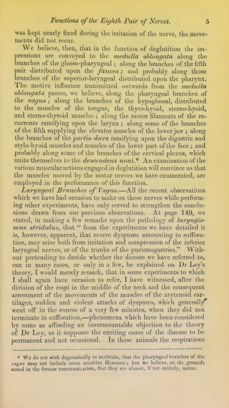 was kept nearly fixed during tlie irritation of the nerve, the move- ments did not recur. We believe, then, that in the function of deglutition the im- pressions are conveyed to the medulla oblongata along the branches of the glosso-pharyngeal; along the branches of the fifth pair distributed upon the fauces ; and probably along those branches of the superior-laryngeal distributed upon the pharynx. The motive influence transmitted outwards from the medulla oblongata passes, we believe, along the pharyngeal branches of the vagus ; along the branches of the hypoglossal, distributed to the muscles of the tongue, the thyro-hyoid, sterno-hyoid, and sterno-thyroid muscles ; along the motor filaments of the re- currents ramifying upon the larynx ; along some of the branches of the fifth supplying the elevator muscles of the lower jaw ; along the branches of the portio dura ramifying upon the digastric and stylo-hyoid muscles and muscles of the lower part of the face ; and probably along some of the branches of the cervical plexus, which unite themselves to the descendens iioni* An examination of the various muscular actions engaged in deglutition will convince us that the muscles moved by the motor nerves we have enumerated, are employed in the performance of this function. Laryngeal Branches of Vagus.—All the recent observations which we have had occasion to make on these nerves while perform- ing other experiments, have only served to strengthen the conclu- sions drawn from our previous observations. At page 149, we stated, in making a few remarks upon the pathology of laryngis- mus stridulus, that  from the experiments we have detailed it is, however, apparent, that severe dyspnoea amounting to suffoca- tion, may arise both from irritation and compression of the inferior laryngeal nerves, or of the trunks of the pneumogastrics. With- out pretending to decide whether the disease we have referred to, can in many cases, or only in a few, be explained on Dr Ley's theory, I would merely remark, that in some experiments to which I shall again have occasion to refer, I have witnessed, after the division of the vagi in the middle of the neck and the consequent arrestment of the movements of the muscles of the arytenoid car- tilages, sudden and violent attacks of dyspnoea, which generally''' went off in the course of a very few minutes, when they did not terminate in suffocation,—phenomena which have been considered by some as affording an insurmountable objection to the theory of Dr Ley, as it supposes the exciting cause of the disease to be permanent and not occasional. In these animals the respirations * We do not wish dogmatically to mjintain, that the pharyngeal branches of the vag7is may not include some sensitive filaments ; but we believe, on the grounds stated in the former communicition, that they arc almost, if not entirely, motor.