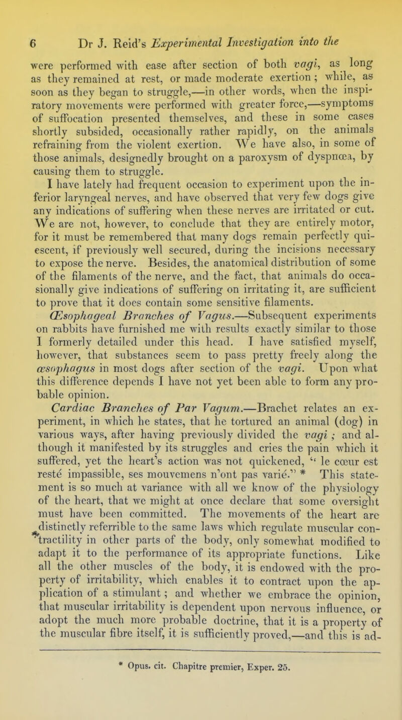 were performed with ease after section of both vagi, as long as they remained at rest, or made moderate exertion; while, as soon as they began to struggle,—in other words, when the inspi- ratory movements were performed with greater force,—symptoms of suffocation presented themselves, and these in some cases shortly subsided, occasionally rather rapidly, on the animals refraining from the violent exertion. We have also, in some of those animals, designedly brought on a paroxysm of dyspnoea, by causing them to struggle, I have lately had frequent occasion to experiment upon the in- ferior laryngeal nerves, and have observed that very few dogs give any indications of suffering when these nerves are irritated or cut. We are not, however, to conclude that they are entirely motor, for it must be remembered that many dogs remain perfectly qui- escent, if previously well secured, during the incisions necessary to expose the nerve. Besides, the anatomical distribution of some of the filaments of the nerve, and the fact, that aninials do occa- sionally give indications of suffering on irritating it, are sufficient to prove that it does contain some sensitive filaments. (Esophageal Branches of Vagus.—Subsequent experiments on rabbits have furnished me with results exactly similar to those I formerly detailed under this head. I have satisfied myself, however, that substances seem to pass pretty freely along the wsophagus in most dogs after section of the vagi. Upon what this difference depends I have not yet been able to form any pro- bable opinion. Cardiac Branches of Par Vagum.—Brachet relates an ex- periment, in which he states, that he tortured an animal (dog) in various ways, after having previously divided the vagi ; and al- though it manifested by its struggles and cries the pain which it suffered, yet the heart's action Avas not quickened, le coeur est reste impassible, ses mouvemens n'ont pas varie. * This state- ment is so much at variance w^ith all we know of the physiology of the heart, that we might at once declare that some oversight must have been committed. The movements of the heart are ^distinctly referrible to the same laws which regulate muscular con- tractility in other parts of the body, only somewhat modified to adapt it to the performance of its appropriate functions. Like all the other muscles of the body, it is endowed with the pro- perty of irritability, which enables it to contract upon the ap- plication of a stimulant; and whether we embrace the opinion, that muscular irritability is dependent upon nervous influence, or adopt the much more probable doctrine, that it is a property of the muscular fibre itself, it is sufficiently proved,—and this is ad- • Opus. cit. Chapitre premier, Exper. 25.