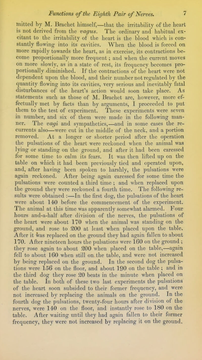 mitted by M. Brachet himself,—that the irritability of the heart is not derived from the vagus. The ordinary and habitual ex- citant to the irritability of the heart is the blood which is con- stantly flowing into its cavities. When the blood is forced on more rapidly towards the heart, as in exercise, its contractions be- come proportionally more frequent; and when the current moves on more slowly, as in a state of rest, its frequency becomes pro- portionally diminished. If the contractions of the heart were not dependent upon the blood, and their number not regvdated by the quantity flowing into its cavities, very serious and inevitably fatal disturbances of the heart's action would soon take place. As statements such as those of M. Brachet are, however, more ef- fectually met by facts than by arguments, I proceeded to put them to the test of experiment. These experiments were seven in number, and six of them were made in the following man- ner. The vagi and sympathetics,—and in some cases the re- currents also—were cut in the middle of the neck, and a portion removed. At a longer or shorter period after the operation the pulsations of the heart were reckoned when the animal was lying or standing on the ground, and after it had been caressed for some time to calm its fears. It was then lifted up on the table on which it had been previously tied and operated upon, and, after having been spoken to harshly, the pulsations were again reckoned. After being again caressed for some time the pulsations were counted a third time ; and when replaced upon the ground they were reckoned a fourth time. The following re- sults were obtained :—In the first dog, the pulsations of the heart were about 140 before the commencement of the experiment. The animal at this time was apparently somewhat alarmed. Pour hours and-a-half after division of the nerves, the pulsations of the heart were about 170 when the animal was standing on the ground, and rose to 200 at least when placed upon the table. After it was replaced on the ground they had again fallen to about 170. After nineteen hours the pulsations were 160 on the ground ; they rose again to about 200 when placed on the table,—again fell to about 160 when still on the table, and were not increased by being replaced on the ground. In the second dog the pulsa- tions were 156 on the floor, and about 190 on the table ; and in the third dog they rose 20 beats in the minute when placed on the table. In both of these two last experiments the pulsations of the heart soon subsided to their former frequency, and were not increased by replacing the animals on the ground. In the fourth dog the pulsations, twenty-four hours after division of the nerves, were 140 on the floor, and instantly rose to 180 on the table. After waiting until they had again fallen to their former frequency, they were not increased by replacing it on the ground.