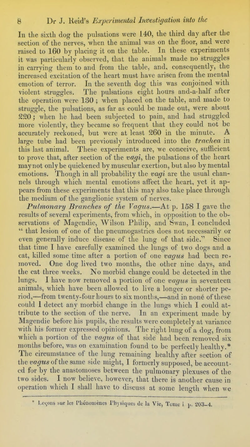 In the sixth dog the pulsations were 140, the third day after the section of the nerves, when the animal was on the floor, and were raised to 160 by placing it on the table. In these experiments it was particularly observed, that the animals made no struggles in carrying them to and from the table, and, consequently, the increased excitation of the heart must have arisen from the mental emotion of terror. In the seventh dog this was conjoined with violent struggles. The pulsations eight hours and-a half after the operation were 130 ; when placed on the table, and made to struggle, the pulsations, as far as could be made out, were about 220; when he had been subjected to pain, and had struggled more violently, they became so frequent that they could not be accurately reckoned, but were at least 260 in the minute. A large tube had been previously introduced into the trachea in this last animal. These experiments are, -we conceive, sufficient to prove that, after section of the vagi^ the pulsations of the heart may not only be quickened by muscular exertion, but also by mental emotions. Though in all probability the vagi are the usual chan- nels through Avhich mental emotions affect the heart, yet it ap- pears from these experiments that this may also take place through the medium of the ganglionic system of nerves. Pulmonary Branches of the Vagus.—At p. 158 I gave the results of several experiments, from which, in opposition to the ob- servations of Magendie, Wilson Philip, and Swan, I concluded  that lesion of one of the pncumogastrics does not necessarily or even generally induce disease of the lung of that side. Since that time I have carefully examined the lungs of two dogs and a cat, killed some time after a portion of one vagus had been re- moved. One dog lived two months, the other nine days, and the cat three weeks. No morbid change could be detected in the lungs. I have now removed a portion of one vagus in seventeen animals, which have been allowed to live a longer or shorter pe- riod,—from twenty-four hours to six months,—and in none of these could I detect any morbid change in the lungs which I could at- tribute to the section of the nerve. In an experiment made by Magendie before his pupils, the results were completely at variance with his former expressed opinions. The right lung of a dog, from whicli a portion of the vagus of that side had been removed six months before, Avas on examination found to be perfectly healthy.* The circumstance of the lung remaining healthy after section of the vagus of the same side might, I formerly supposed, be account- ed for by the anastomoses between the pulmonary plexuses of the two sides. I now believe, however, that there is another cause in operation which I shall have to discuss at some length when we * Lccoiib M»r les Phcnonieiies I'h) siqucb dc la Vic, Tome i p. '203-4.